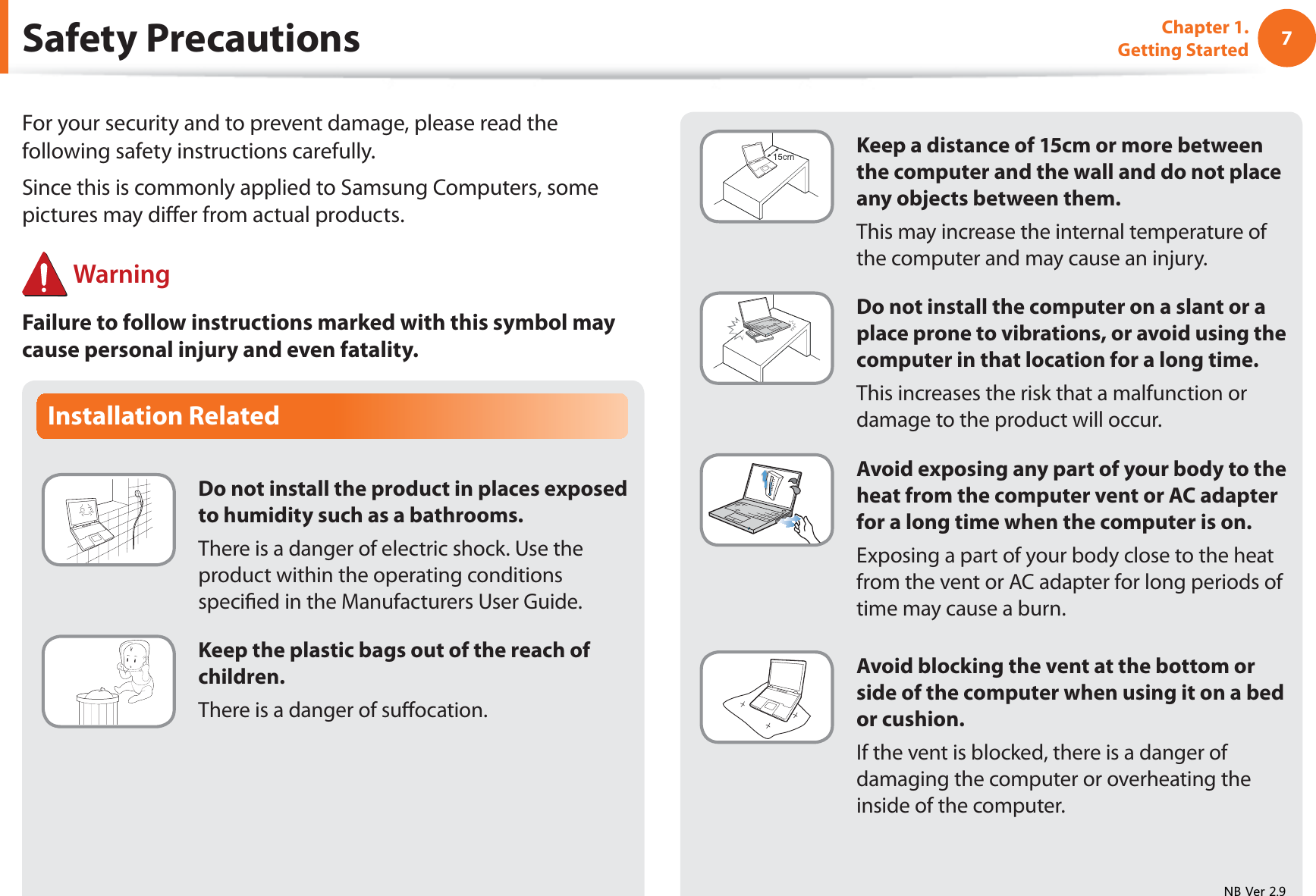 7Chapter 1. Getting StartedInstallation RelatedDo not install the product in places exposed to humidity such as a bathrooms.There is a danger of electric shock. Use the product within the operating conditions speciﬁed in the Manufacturers User Guide.Keep the plastic bags out of the reach of children.There is a danger of suﬀocation.Safety PrecautionsKeep a distance of 15cm or more between the computer and the wall and do not place any objects between them.This may increase the internal temperature of the computer and may cause an injury.Do not install the computer on a slant or a place prone to vibrations, or avoid using the computer in that location for a long time.This increases the risk that a malfunction or damage to the product will occur.Avoid exposing any part of your body to the heat from the computer vent or AC adapter for a long time when the computer is on.Exposing a part of your body close to the heat from the vent or AC adapter for long periods of time may cause a burn.Avoid blocking the vent at the bottom or side of the computer when using it on a bed or cushion.If the vent is blocked, there is a danger of damaging the computer or overheating the inside of the computer.For your security and to prevent damage, please read the following safety instructions carefully.Since this is commonly applied to Samsung Computers, some pictures may diﬀer from actual products. WarningFailure to follow instructions marked with this symbol may cause personal injury and even fatality.1%9HU