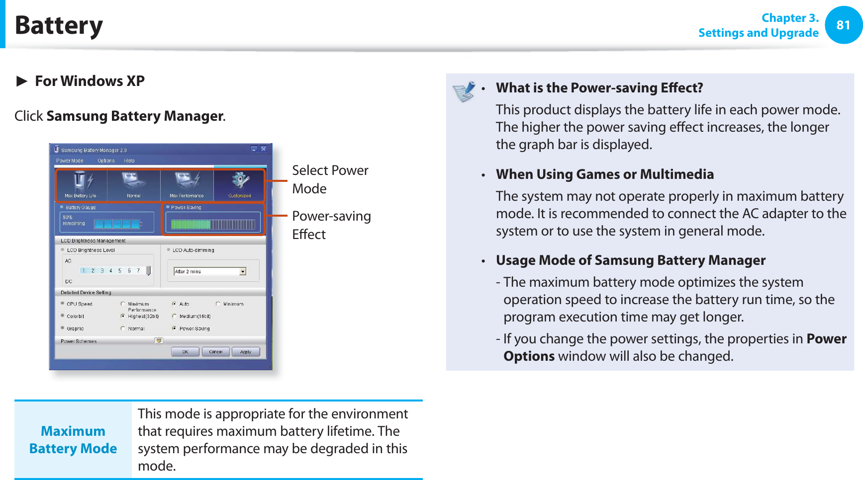 81 Chapter  3.Settings and UpgradeBattery► For Windows XPClick Samsung Battery Manager.Select Power ModePower-saving Eﬀ ectMaximum Battery ModeThis mode is appropriate for the environment that requires maximum battery lifetime. The system performance may be degraded in this mode.What is the Power-saving Eﬀ ect?t   This product displays the battery life in each power mode. The higher the power saving eﬀ ect increases, the longer the graph bar is displayed.When Using Games or Multimediat   The system may not operate properly in maximum battery mode. It is recommended to connect the AC adapter to the system or to use the system in general mode.Usage Mode of Samsung Battery Managert   -  The maximum battery mode optimizes the system operation speed to increase the battery run time, so the program execution time may get longer.  -  If you change the power settings, the properties in Power Options window will also be changed.