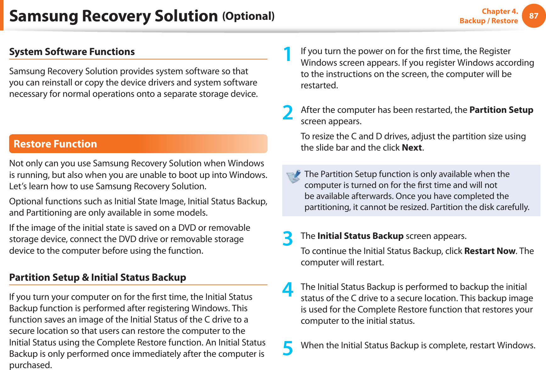 87Chapter 4.  Backup / RestoreSystem Software FunctionsSamsung Recovery Solution provides system software so that you can reinstall or copy the device drivers and system software necessary for normal operations onto a separate storage device.Restore FunctionNot only can you use Samsung Recovery Solution when Windows is running, but also when you are unable to boot up into Windows. Let’s learn how to use Samsung Recovery Solution.Optional functions such as Initial State Image, Initial Status Backup, and Partitioning are only available in some models.If the image of the initial state is saved on a DVD or removable storage device, connect the DVD drive or removable storage device to the computer before using the function.Partition Setup &amp; Initial Status BackupIf you turn your computer on for the ﬁ rst time, the Initial Status Backup function is performed after registering Windows. This function saves an image of the Initial Status of the C drive to a secure location so that users can restore the computer to the Initial Status using the Complete Restore function. An Initial Status Backup is only performed once immediately after the computer is purchased.1  If you turn the power on for the ﬁ rst time, the Register Windows screen appears. If you register Windows according to the instructions on the screen, the computer will be restarted.2  After the computer has been restarted, the Partition Setup screen appears. To resize the C and D drives, adjust the partition size using the slide bar and the click Next.The Partition Setup function is only available when the computer is turned on for the ﬁ rst time and will not be available afterwards. Once you have completed the partitioning, it cannot be resized. Partition the disk carefully.3 The Initial Status Backup screen appears. To continue the Initial Status Backup, click Restart Now. The computer will restart.4  The Initial Status Backup is performed to backup the initial status of the C drive to a secure location. This backup image is used for the Complete Restore function that restores your computer to the initial status.5  When the Initial Status Backup is complete, restart Windows.Samsung Recovery Solution (Optional)