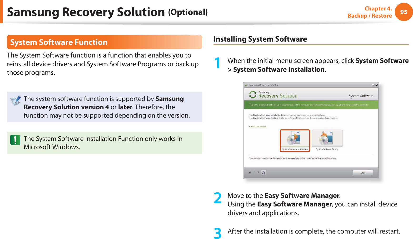 95Chapter 4.  Backup / RestoreSystem Software FunctionThe System Software function is a function that enables you to reinstall device drivers and System Software Programs or back up those programs. The system software function is supported by Samsung Recovery Solution version 4 or later. Therefore, the function may not be supported depending on the version.The System Software Installation Function only works in Microsoft Windows.Installing System Software1  When the initial menu screen appears, click System Software &gt; System Software Installation.2  Move to the Easy Software Manager.Using the Easy Software Manager, you can install device drivers and applications.3  After the installation is complete, the computer will restart.Samsung Recovery Solution (Optional)