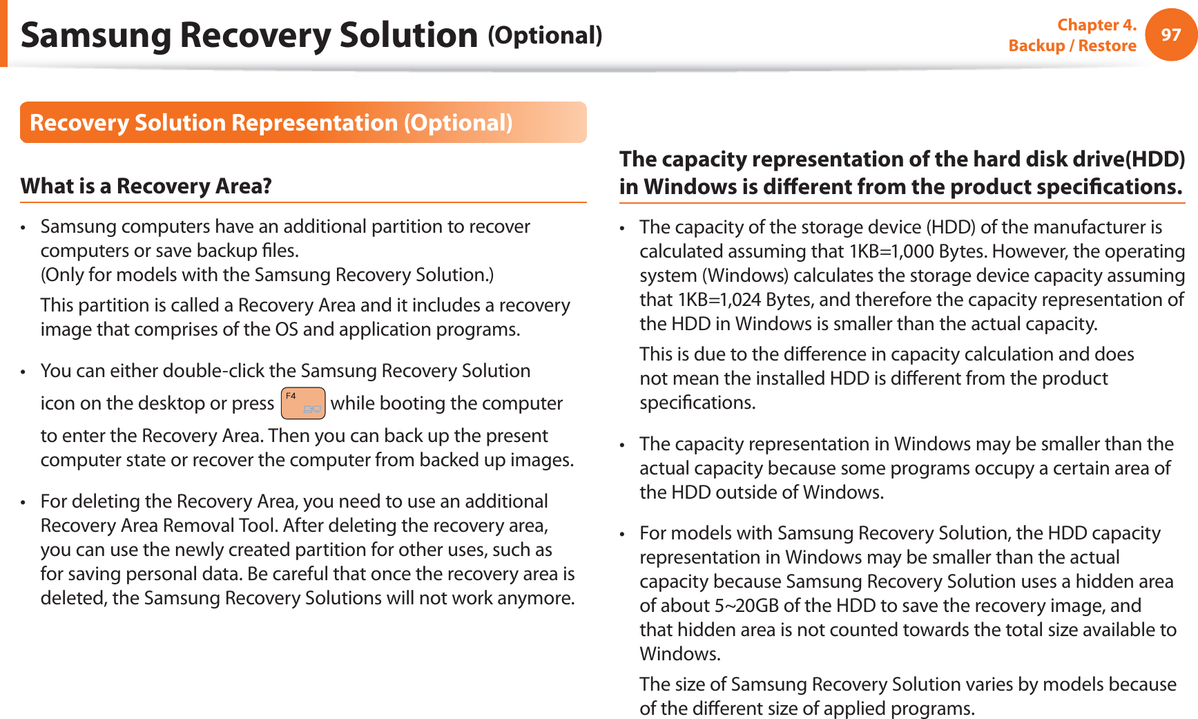 97Chapter 4.   Backup / RestoreRecovery Solution Representation (Optional)What is a Recovery Area?Samsung computers have an additional partition to recover t computers or save backup ﬁles. (Only for models with the Samsung Recovery Solution.)  This partition is called a Recovery Area and it includes a recovery image that comprises of the OS and application programs.You can either double-click the Samsung Recovery Solution t icon on the desktop or press   while booting the computer to enter the Recovery Area. Then you can back up the present computer state or recover the computer from backed up images.For deleting the Recovery Area, you need to use an additional t Recovery Area Removal Tool. After deleting the recovery area, you can use the newly created partition for other uses, such as for saving personal data. Be careful that once the recovery area is deleted, the Samsung Recovery Solutions will not work anymore.The capacity representation of the hard disk drive(HDD) in Windows is diﬀerent from the product speciﬁcations.The capacity of the storage device (HDD) of the manufacturer is t calculated assuming that 1KB=1,000 Bytes. However, the operating system (Windows) calculates the storage device capacity assuming that 1KB=1,024 Bytes, and therefore the capacity representation of the HDD in Windows is smaller than the actual capacity.  This is due to the diﬀerence in capacity calculation and does not mean the installed HDD is diﬀerent from the product speciﬁcations.The capacity representation in Windows may be smaller than the t actual capacity because some programs occupy a certain area of the HDD outside of Windows.For models with Samsung Recovery Solution, the HDD capacity t representation in Windows may be smaller than the actual capacity because Samsung Recovery Solution uses a hidden area of about 5~20GB of the HDD to save the recovery image, and that hidden area is not counted towards the total size available to Windows.  The size of Samsung Recovery Solution varies by models because of the diﬀerent size of applied programs.Samsung Recovery Solution (Optional)