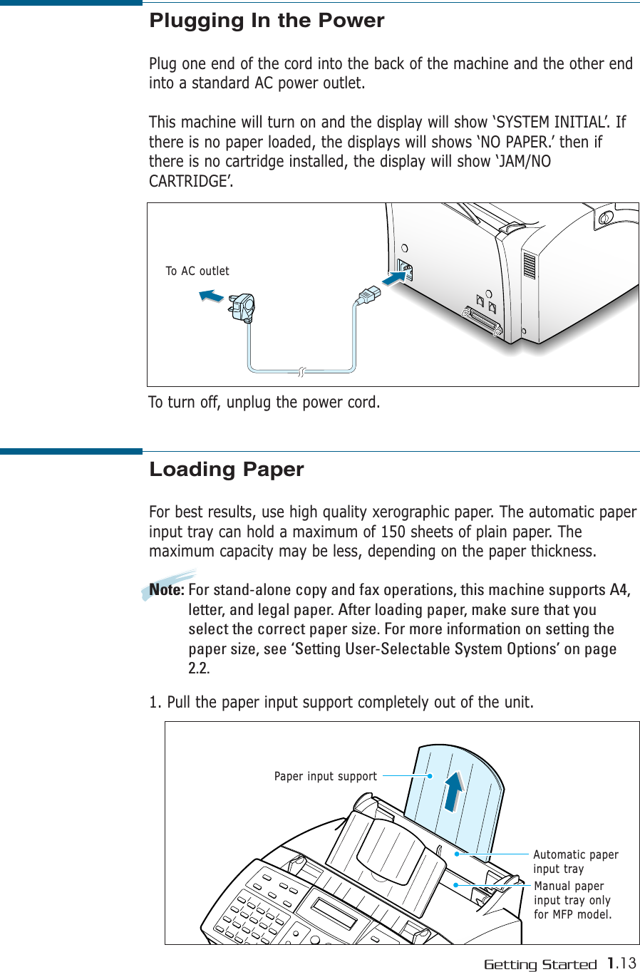 1.13Getting StartedLoading PaperFor best results, use high quality xerographic paper. The automatic paperinput tray can hold a maximum of 150 sheets of plain paper. Themaximum capacity may be less, depending on the paper thickness. Note: For stand-alone copy and fax operations, this machine supports A4,letter, and legal paper. After loading paper, make sure that youselect the correct paper size. For more information on setting thepaper size, see ‘Setting User-Selectable System Options’ on page2.2.1. Pull the paper input support completely out of the unit. Paper input supportAutomatic paperinput trayManual paperinput tray onlyfor MFP model.Plugging In the PowerPlug one end of the cord into the back of the machine and the other endinto a standard AC power outlet.This machine will turn on and the display will show ‘SYSTEM INITIAL’. Ifthere is no paper loaded, the displays will shows ‘NO PAPER.’ then ifthere is no cartridge installed, the display will show ‘JAM/NOCARTRIDGE’.To AC outletTo turn off, unplug the power cord.