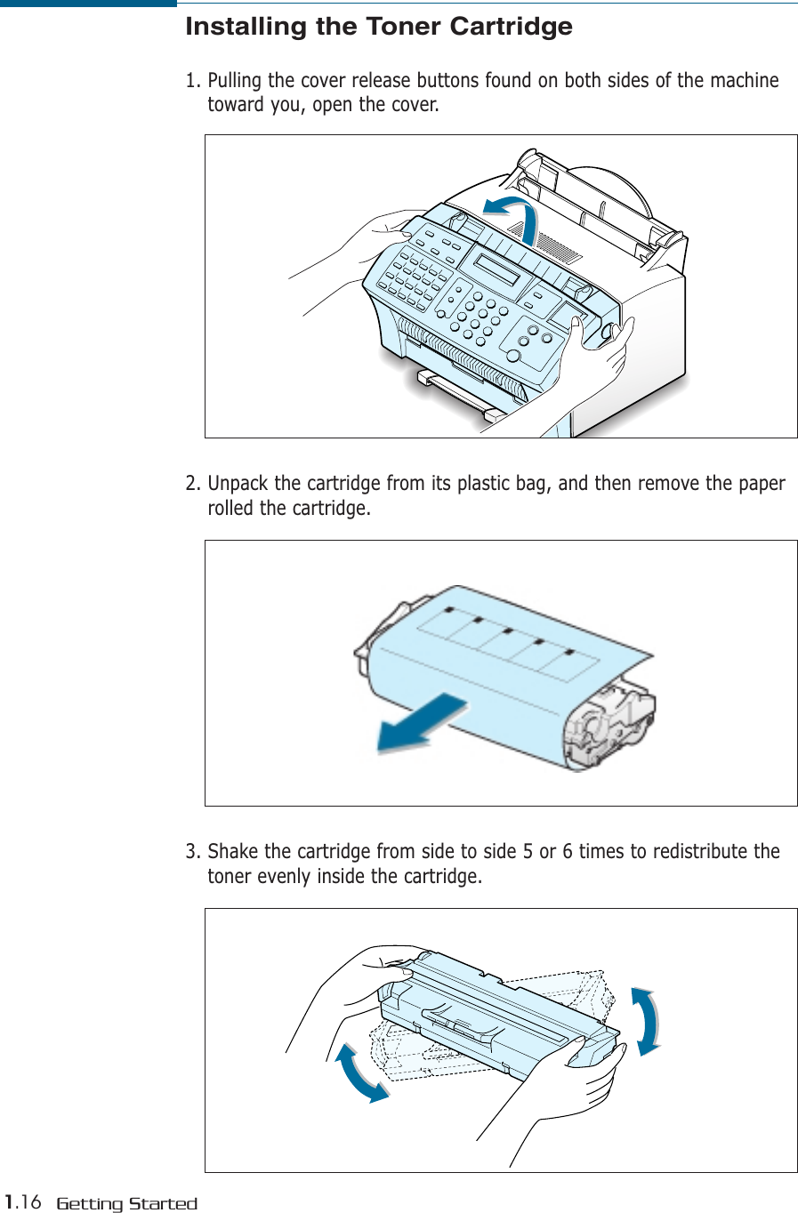 1.16 Getting StartedInstalling the Toner Cartridge1. Pulling the cover release buttons found on both sides of the machinetoward you, open the cover.2. Unpack the cartridge from its plastic bag, and then remove the paperrolled the cartridge. 3. Shake the cartridge from side to side 5 or 6 times to redistribute thetoner evenly inside the cartridge.