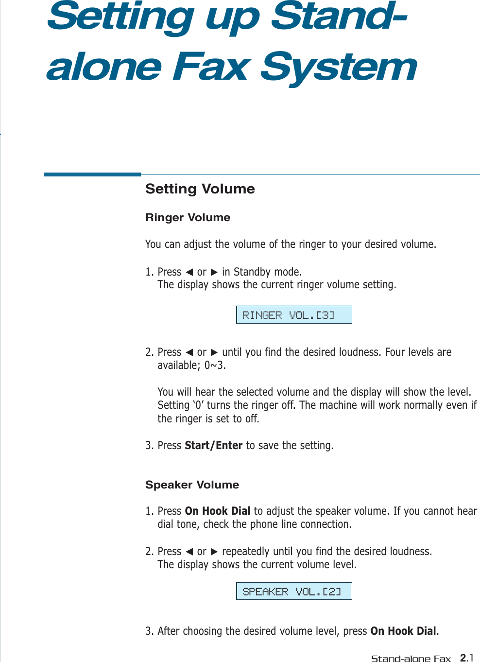 2.1Stand-alone FaxSetting Volume Ringer VolumeYou can adjust the volume of the ringer to your desired volume. 1. Press ➛or ❿in Standby mode. The display shows the current ringer volume setting.  2. Press ➛or ❿until you find the desired loudness. Four levels areavailable; 0~3. You will hear the selected volume and the display will show the level.Setting ‘0’ turns the ringer off. The machine will work normally even ifthe ringer is set to off.3. Press Start/Enter to save the setting.Speaker Volume1. Press On Hook Dial to adjust the speaker volume. If you cannot heardial tone, check the phone line connection.2. Press ➛or ❿repeatedly until you find the desired loudness. The display shows the current volume level.3. After choosing the desired volume level, press On Hook Dial.Setting up Stand-alone Fax SystemRINGER VOL.[3]SPEAKER VOL.[2]