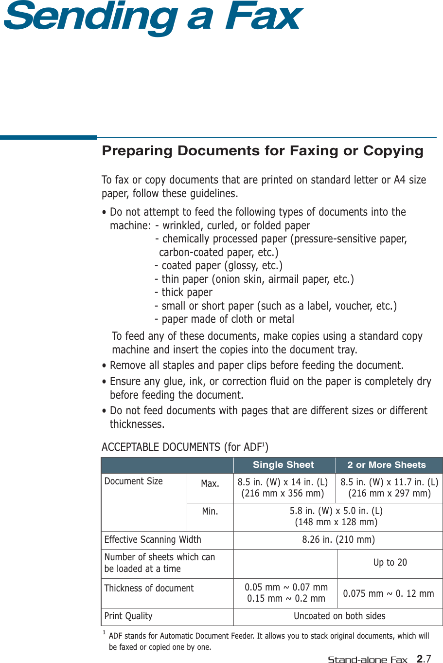2.7Stand-alone FaxPreparing Documents for Faxing or CopyingTo fax or copy documents that are printed on standard letter or A4 sizepaper, follow these guidelines.• Do not attempt to feed the following types of documents into themachine: - wrinkled, curled, or folded paper- chemically processed paper (pressure-sensitive paper, carbon-coated paper, etc.)- coated paper (glossy, etc.)- thin paper (onion skin, airmail paper, etc.)- thick paper - small or short paper (such as a label, voucher, etc.)- paper made of cloth or metalTo feed any of these documents, make copies using a standard copymachine and insert the copies into the document tray.• Remove all staples and paper clips before feeding the document.• Ensure any glue, ink, or correction fluid on the paper is completely drybefore feeding the document.• Do not feed documents with pages that are different sizes or differentthicknesses.ACCEPTABLE DOCUMENTS (for ADF1)Sending a FaxEffective Scanning WidthNumber of sheets which can be loaded at a timeThickness of documentPrint QualityDocument Size Max.Min.8.5 in. (W) x 11.7 in. (L)(216 mm x 297 mm)8.5 in. (W) x 14 in. (L)(216 mm x 356 mm)5.8 in. (W) x 5.0 in. (L)(148 mm x 128 mm)8.26 in. (210 mm)Uncoated on both sidesUp to 200.05 mm ~ 0.07 mm0.15 mm ~ 0.2 mm 0.075 mm ~ 0. 12 mmSingle Sheet2 or More Sheets1  ADF stands for Automatic Document Feeder. It allows you to stack original documents, which willbe faxed or copied one by one.