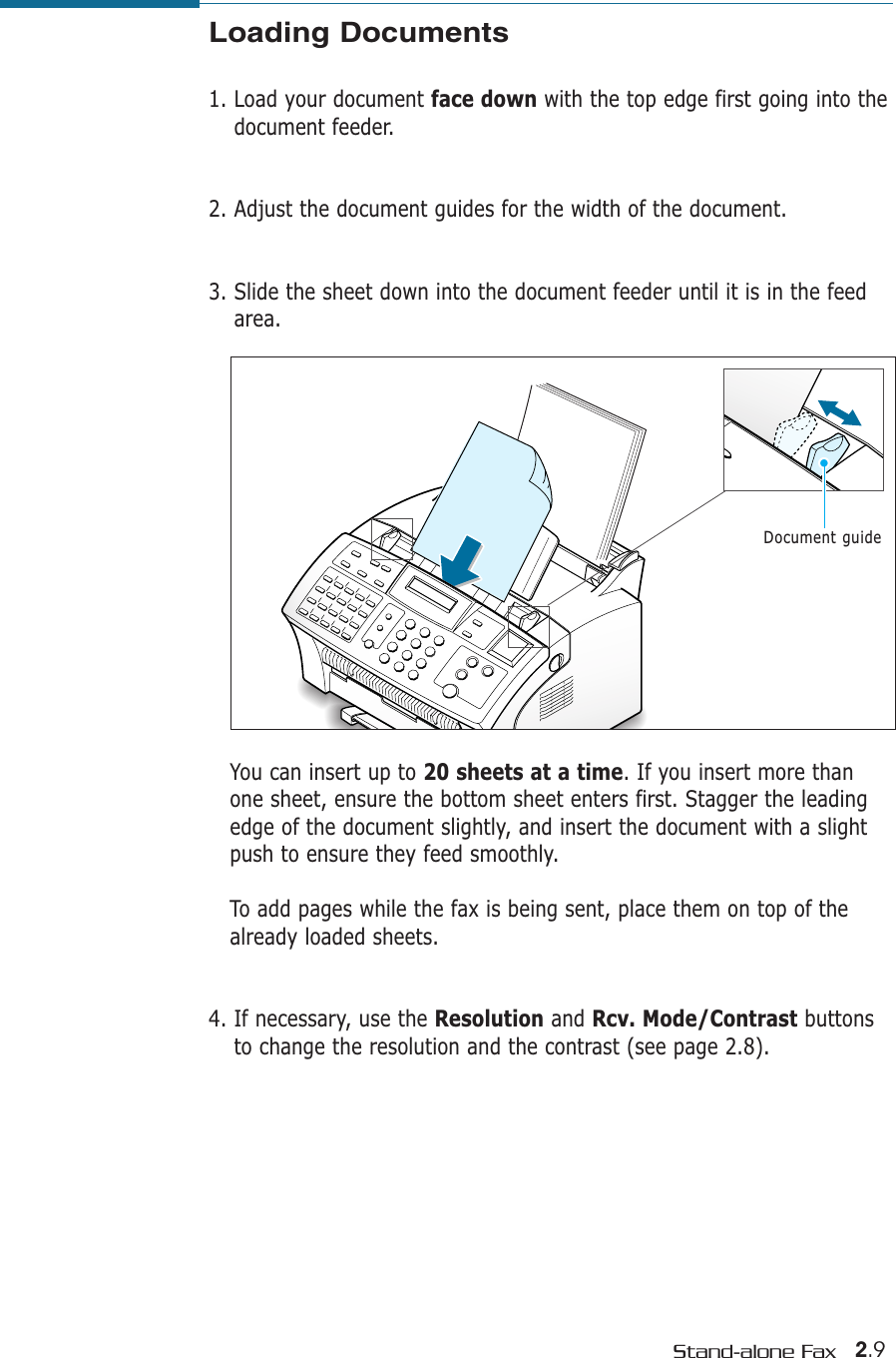 2.9Stand-alone FaxLoading Documents1. Load your document face down with the top edge first going into thedocument feeder. 2. Adjust the document guides for the width of the document. 3. Slide the sheet down into the document feeder until it is in the feedarea. You can insert up to 20 sheets at a time. If you insert more thanone sheet, ensure the bottom sheet enters first. Stagger the leadingedge of the document slightly, and insert the document with a slightpush to ensure they feed smoothly. To add pages while the fax is being sent, place them on top of thealready loaded sheets. 4. If necessary, use the Resolution and Rcv. Mode/Contrast buttonsto change the resolution and the contrast (see page 2.8).Document guide