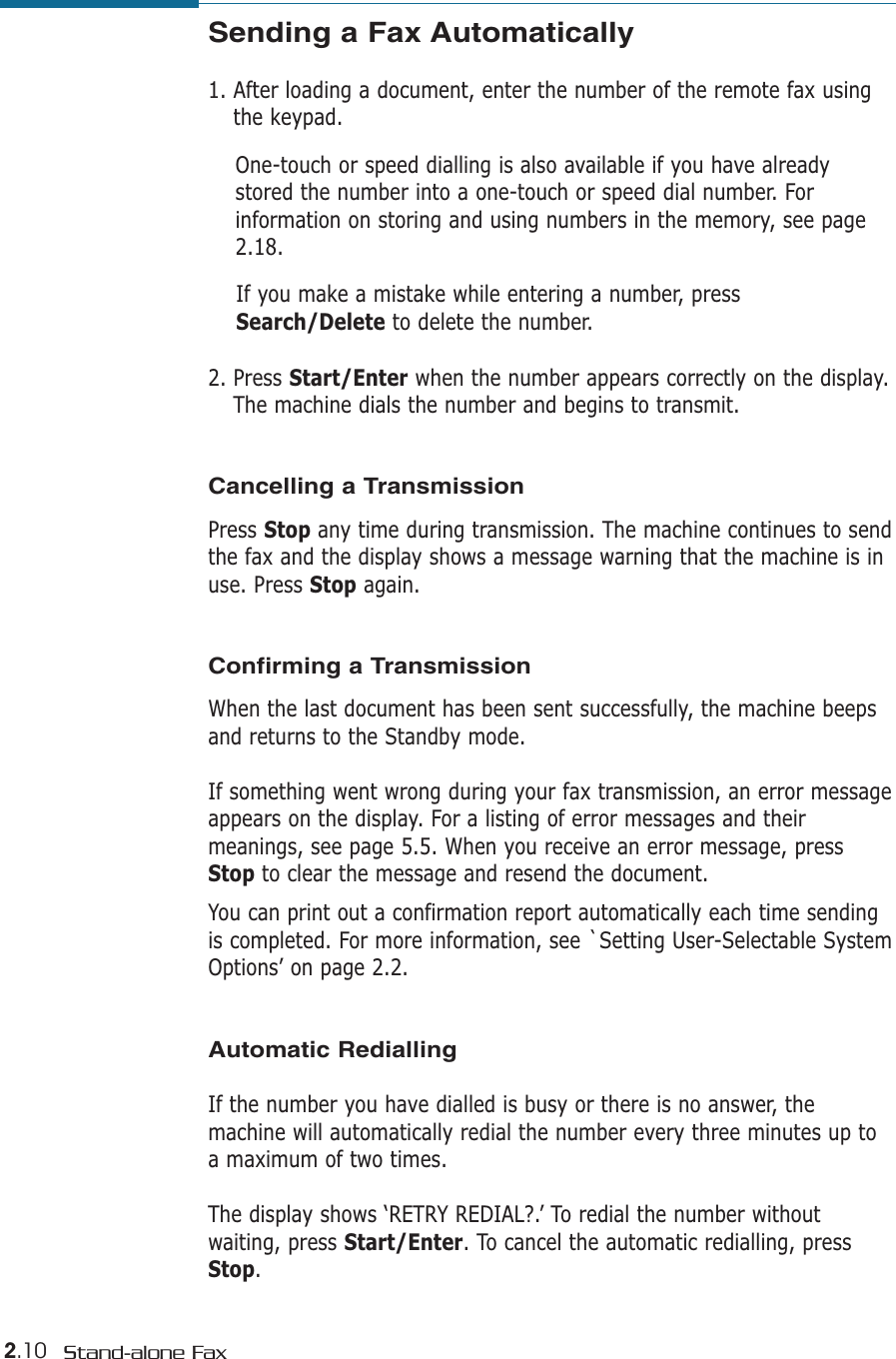 2.10 Stand-alone FaxSending a Fax Automatically1. After loading a document, enter the number of the remote fax usingthe keypad. One-touch or speed dialling is also available if you have alreadystored the number into a one-touch or speed dial number. Forinformation on storing and using numbers in the memory, see page2.18.If you make a mistake while entering a number, pressSearch/Delete to delete the number.2. Press Start/Enter when the number appears correctly on the display.The machine dials the number and begins to transmit.Cancelling a TransmissionPress Stop any time during transmission. The machine continues to sendthe fax and the display shows a message warning that the machine is inuse. Press Stop again. Confirming a Transmission  When the last document has been sent successfully, the machine beepsand returns to the Standby mode. If something went wrong during your fax transmission, an error messageappears on the display. For a listing of error messages and theirmeanings, see page 5.5. When you receive an error message, pressStop to clear the message and resend the document. You can print out a confirmation report automatically each time sendingis completed. For more information, see `Setting User-Selectable SystemOptions’ on page 2.2.  Automatic RediallingIf the number you have dialled is busy or there is no answer, themachine will automatically redial the number every three minutes up toa maximum of two times.The display shows ‘RETRY REDIAL?.’ To redial the number withoutwaiting, press Start/Enter. To cancel the automatic redialling, pressStop. 