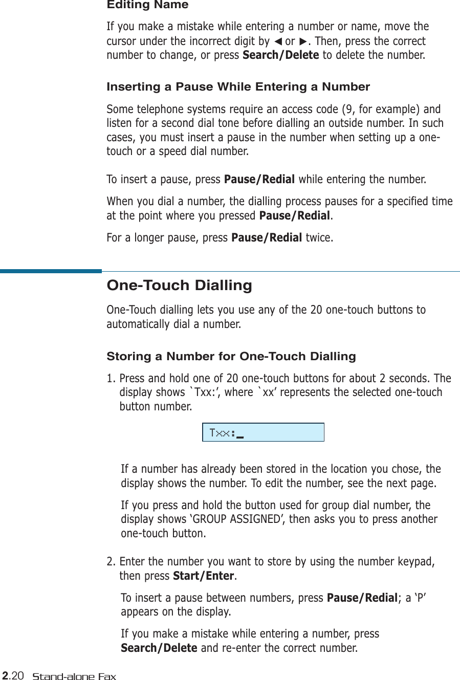 2.20 Stand-alone FaxOne-Touch Dialling One-Touch dialling lets you use any of the 20 one-touch buttons toautomatically dial a number. Storing a Number for One-Touch Dialling1. Press and hold one of 20 one-touch buttons for about 2 seconds. Thedisplay shows `Txx:’, where `xx’ represents the selected one-touchbutton number.If a number has already been stored in the location you chose, thedisplay shows the number. To edit the number, see the next page.If you press and hold the button used for group dial number, thedisplay shows ‘GROUP ASSIGNED’, then asks you to press anotherone-touch button.2. Enter the number you want to store by using the number keypad,then press Start/Enter. To insert a pause between numbers, press Pause/Redial; a ‘P’appears on the display.If you make a mistake while entering a number, pressSearch/Delete and re-enter the correct number.Editing NameIf you make a mistake while entering a number or name, move thecursor under the incorrect digit by ➛☎or ❿. Then, press the correctnumber to change, or press Search/Delete to delete the number.Inserting a Pause While Entering a NumberSome telephone systems require an access code (9, for example) andlisten for a second dial tone before dialling an outside number. In suchcases, you must insert a pause in the number when setting up a one-touch or a speed dial number.To insert a pause, press Pause/Redial while entering the number.When you dial a number, the dialling process pauses for a specified timeat the point where you pressed Pause/Redial.For a longer pause, press Pause/Redial twice.Txx:_