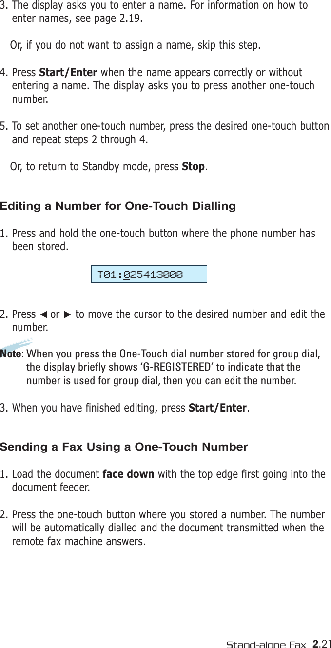 2.21Stand-alone Fax3. The display asks you to enter a name. For information on how toenter names, see page 2.19.Or, if you do not want to assign a name, skip this step. 4. Press Start/Enter when the name appears correctly or withoutentering a name. The display asks you to press another one-touchnumber.5. To set another one-touch number, press the desired one-touch buttonand repeat steps 2 through 4.  Or, to return to Standby mode, press Stop. Editing a Number for One-Touch Dialling1. Press and hold the one-touch button where the phone number hasbeen stored.2. Press ➛☎or ❿to move the cursor to the desired number and edit thenumber. Note: When you press the One-Touch dial number stored for group dial,the display briefly shows ‘G-REGISTERED’ to indicate that thenumber is used for group dial, then you can edit the number.3. When you have finished editing, press Start/Enter.Sending a Fax Using a One-Touch Number 1. Load the document face down with the top edge first going into thedocument feeder.2. Press the one-touch button where you stored a number. The numberwill be automatically dialled and the document transmitted when theremote fax machine answers.T01:025413000