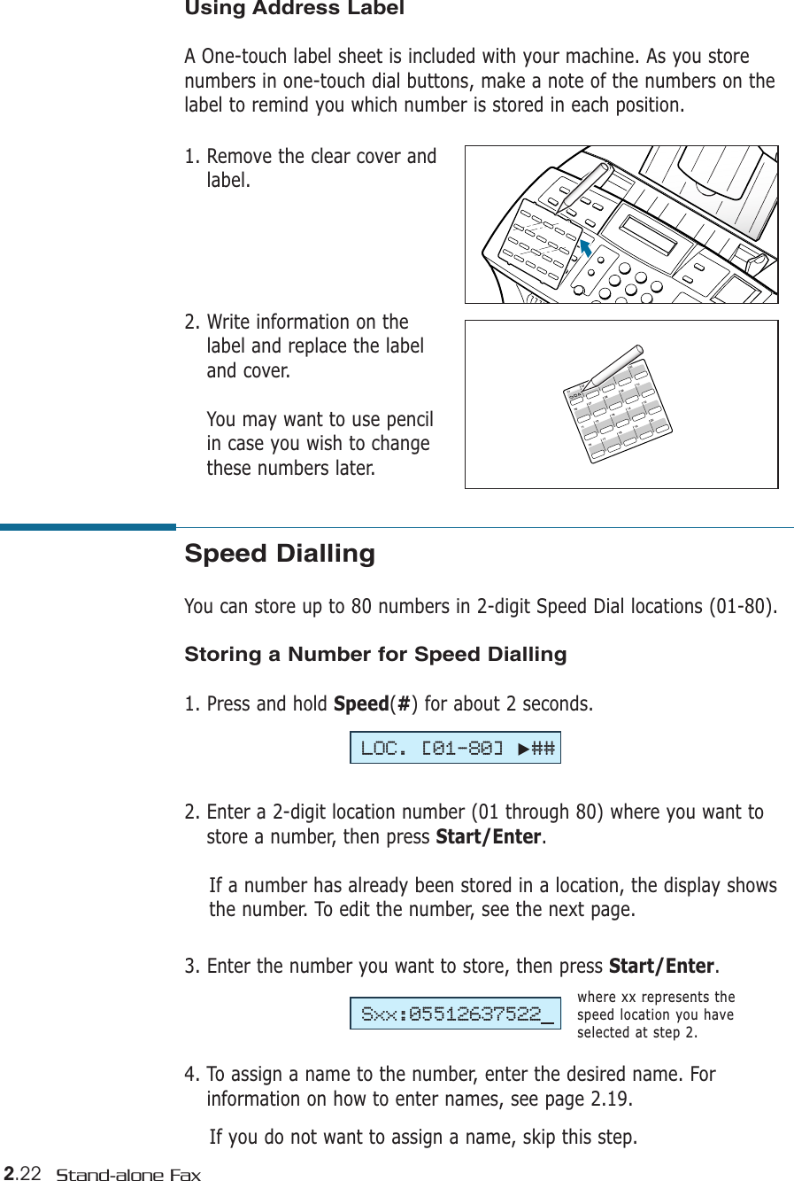 2.22 Stand-alone FaxSpeed DiallingYou can store up to 80 numbers in 2-digit Speed Dial locations (01-80). Storing a Number for Speed Dialling1. Press and hold Speed(#) for about 2 seconds. 2. Enter a 2-digit location number (01 through 80) where you want tostore a number, then press Start/Enter.If a number has already been stored in a location, the display showsthe number. To edit the number, see the next page.3. Enter the number you want to store, then press Start/Enter.4. To assign a name to the number, enter the desired name. Forinformation on how to enter names, see page 2.19.If you do not want to assign a name, skip this step. where xx represents thespeed location you haveselected at step 2.LOC. [01-80]❿##Sxx:05512637522Using Address LabelA One-touch label sheet is included with your machine. As you storenumbers in one-touch dial buttons, make a note of the numbers on thelabel to remind you which number is stored in each position.1. Remove the clear cover andlabel. 2. Write information on thelabel and replace the labeland cover. You may want to use pencilin case you wish to changethese numbers later.