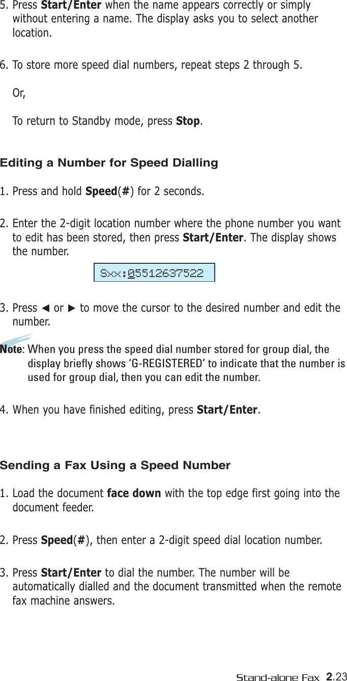 2.23Stand-alone Fax5. Press Start/Enter when the name appears correctly or simplywithout entering a name. The display asks you to select anotherlocation.6. To store more speed dial numbers, repeat steps 2 through 5.Or, To return to Standby mode, press Stop.Editing a Number for Speed Dialling1. Press and hold Speed(#) for 2 seconds. 2. Enter the 2-digit location number where the phone number you wantto edit has been stored, then press Start/Enter. The display showsthe number.3. Press ➛or ❿to move the cursor to the desired number and edit thenumber.Note: When you press the speed dial number stored for group dial, thedisplay briefly shows ‘G-REGISTERED’ to indicate that the number isused for group dial, then you can edit the number.4. When you have finished editing, press Start/Enter.Sending a Fax Using a Speed Number 1. Load the document face down with the top edge first going into thedocument feeder.2. Press Speed(#), then enter a 2-digit speed dial location number. 3. Press Start/Enter to dial the number. The number will beautomatically dialled and the document transmitted when the remotefax machine answers.Sxx:05512637522