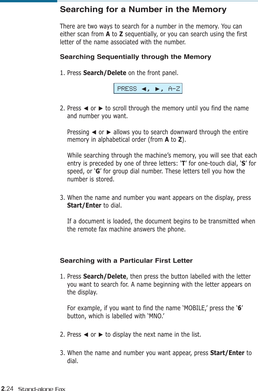 2.24 Stand-alone FaxSearching for a Number in the Memory There are two ways to search for a number in the memory. You caneither scan from Ato Zsequentially, or you can search using the firstletter of the name associated with the number. Searching Sequentially through the Memory1. Press Search/Delete on the front panel.2. Press ➛or ❿to scroll through the memory until you find the nameand number you want. Pressing ➛or ❿allows you to search downward through the entirememory in alphabetical order (from Ato Z).While searching through the machine’s memory, you will see that eachentry is preceded by one of three letters: ‘T’ for one-touch dial, ‘S’ forspeed, or ‘G’ for group dial number. These letters tell you how thenumber is stored. 3. When the name and number you want appears on the display, pressStart/Enter to dial. If a document is loaded, the document begins to be transmitted whenthe remote fax machine answers the phone.Searching with a Particular First Letter1. Press Search/Delete, then press the button labelled with the letteryou want to search for. A name beginning with the letter appears onthe display.For example, if you want to find the name ‘MOBILE,’ press the ‘6’ button, which is labelled with ‘MNO.’2. Press ➛or ❿to display the next name in the list.3. When the name and number you want appear, press Start/Enter todial. PRESS ➛, ❿, A-Z