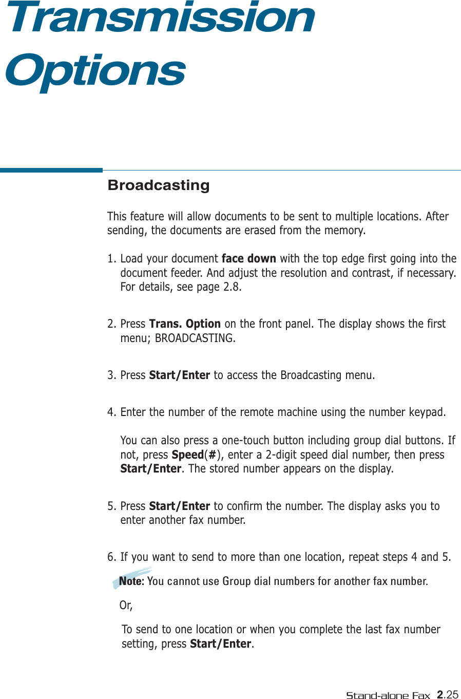 2.25Stand-alone FaxTransmissionOptionsBroadcastingThis feature will allow documents to be sent to multiple locations. Aftersending, the documents are erased from the memory. 1. Load your document face down with the top edge first going into thedocument feeder. And adjust the resolution and contrast, if necessary.For details, see page 2.8.2. Press Trans. Option on the front panel. The display shows the firstmenu; BROADCASTING.3. Press Start/Enter to access the Broadcasting menu.4. Enter the number of the remote machine using the number keypad.You can also press a one-touch button including group dial buttons. Ifnot, press Speed(#), enter a 2-digit speed dial number, then pressStart/Enter. The stored number appears on the display. 5. Press Start/Enter to confirm the number. The display asks you toenter another fax number.6. If you want to send to more than one location, repeat steps 4 and 5. Note: You cannot use Group dial numbers for another fax number.Or,To send to one location or when you complete the last fax number setting, press Start/Enter.
