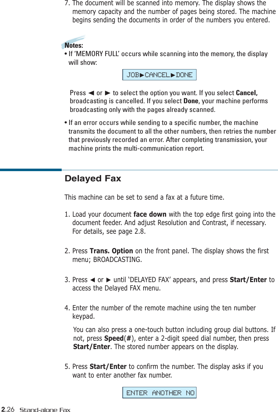 2.26 Stand-alone FaxDelayed FaxThis machine can be set to send a fax at a future time. 1. Load your document face down with the top edge first going into thedocument feeder. And adjust Resolution and Contrast, if necessary.For details, see page 2.8.2. Press Trans. Option on the front panel. The display shows the firstmenu; BROADCASTING.3. Press ➛or ❿until ‘DELAYED FAX’ appears, and press Start/Enter toaccess the Delayed FAX menu.4. Enter the number of the remote machine using the ten numberkeypad. You can also press a one-touch button including group dial buttons. Ifnot, press Speed(#), enter a 2-digit speed dial number, then pressStart/Enter. The stored number appears on the display. 5. Press Start/Enter to confirm the number. The display asks if youwant to enter another fax number.7. The document will be scanned into memory. The display shows thememory capacity and the number of pages being stored. The machinebegins sending the documents in order of the numbers you entered.Notes:• If ‘MEMORY FULL’ occurs while scanning into the memory, the displaywill show: Press ➛☎or ❿to select the option you want. If you select Cancel,broadcasting is cancelled. If you select Done, your machine performsbroadcasting only with the pages already scanned. • If an error occurs while sending to a specific number, the machinetransmits the document to all the other numbers, then retries the numberthat previously recorded an error. After completing transmission, yourmachine prints the multi-communication report.ENTER ANOTHER NOJOB❿CANCEL❿DONE