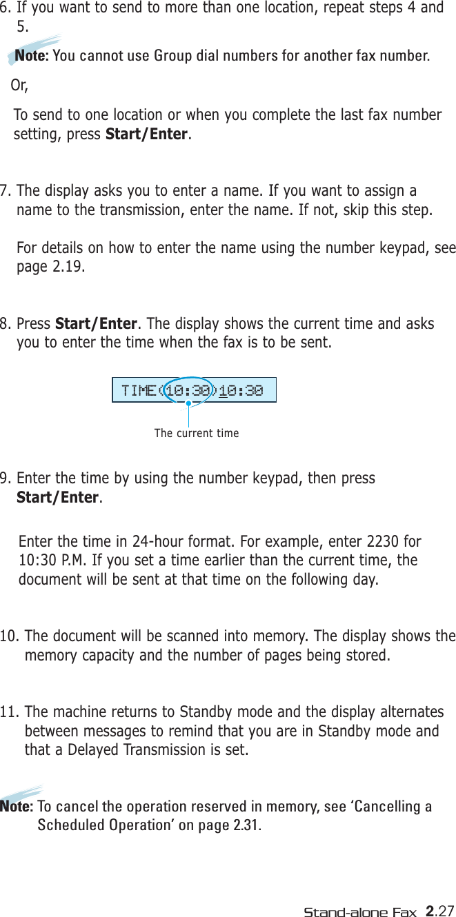 2.27Stand-alone Fax6. If you want to send to more than one location, repeat steps 4 and5. Note: You cannot use Group dial numbers for another fax number.Or,To send to one location or when you complete the last fax number setting, press Start/Enter.7. The display asks you to enter a name. If you want to assign aname to the transmission, enter the name. If not, skip this step.For details on how to enter the name using the number keypad, seepage 2.19.8. Press Start/Enter. The display shows the current time and asksyou to enter the time when the fax is to be sent.9. Enter the time by using the number keypad, then pressStart/Enter.Enter the time in 24-hour format. For example, enter 2230 for10:30 P.M. If you set a time earlier than the current time, thedocument will be sent at that time on the following day. 10. The document will be scanned into memory. The display shows thememory capacity and the number of pages being stored.11. The machine returns to Standby mode and the display alternatesbetween messages to remind that you are in Standby mode andthat a Delayed Transmission is set.Note: To cancel the operation reserved in memory, see ‘Cancelling aScheduled Operation’ on page 2.31.TIME(10:30)10:30The current time
