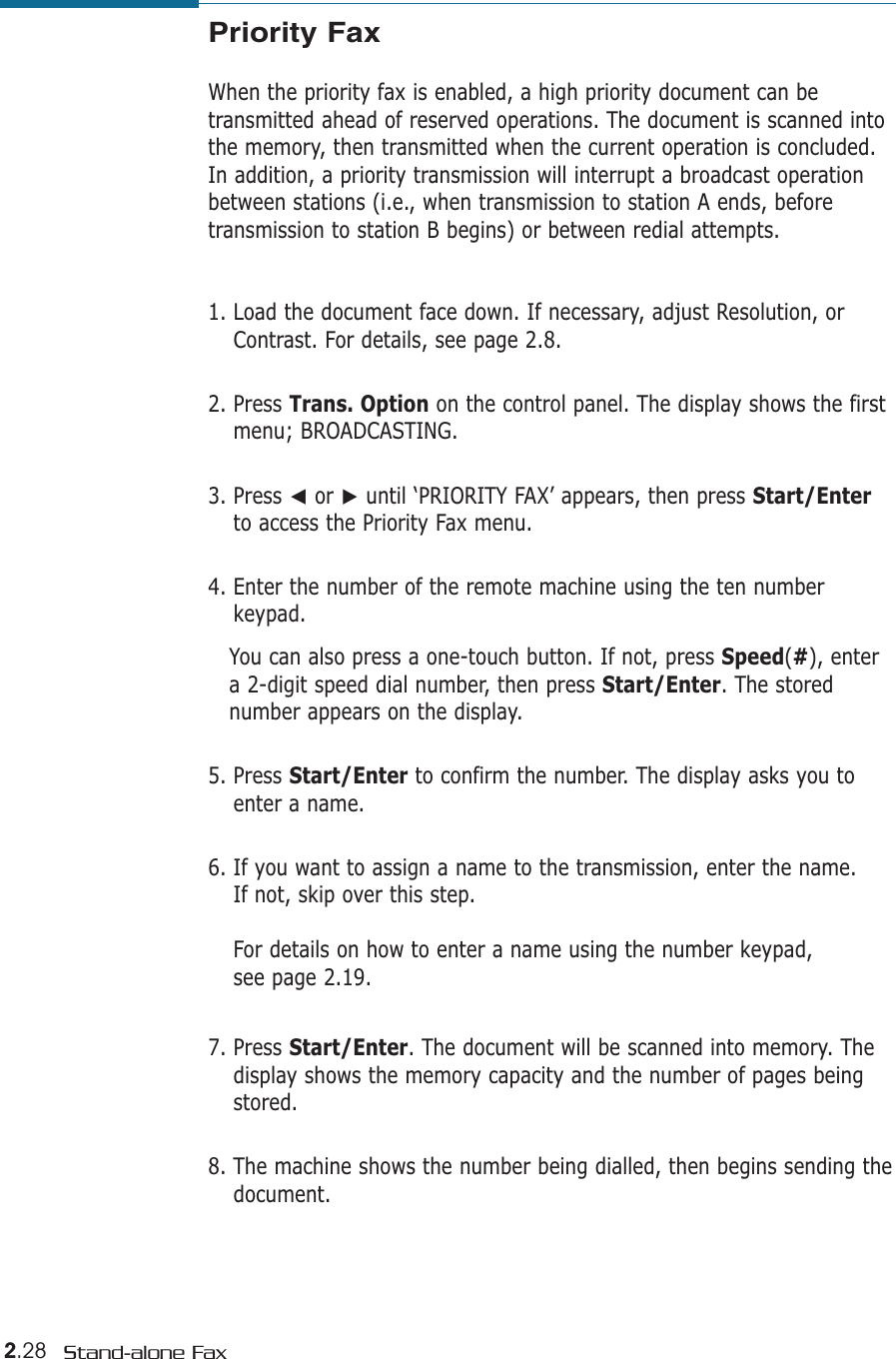 2.28 Stand-alone FaxPriority FaxWhen the priority fax is enabled, a high priority document can betransmitted ahead of reserved operations. The document is scanned intothe memory, then transmitted when the current operation is concluded.In addition, a priority transmission will interrupt a broadcast operationbetween stations (i.e., when transmission to station A ends, beforetransmission to station B begins) or between redial attempts.1. Load the document face down. If necessary, adjust Resolution, orContrast. For details, see page 2.8.2. Press Trans. Option on the control panel. The display shows the firstmenu; BROADCASTING.3. Press ➛or ❿until ‘PRIORITY FAX’ appears, then press Start/Enterto access the Priority Fax menu.4. Enter the number of the remote machine using the ten numberkeypad. You can also press a one-touch button. If not, press Speed(#), entera 2-digit speed dial number, then press Start/Enter. The storednumber appears on the display.  5. Press Start/Enter to confirm the number. The display asks you toenter a name. 6. If you want to assign a name to the transmission, enter the name. If not, skip over this step.For details on how to enter a name using the number keypad, see page 2.19.7. Press Start/Enter. The document will be scanned into memory. Thedisplay shows the memory capacity and the number of pages beingstored.8. The machine shows the number being dialled, then begins sending thedocument.