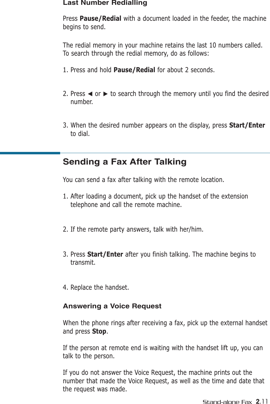 2.11Stand-alone FaxSending a Fax After Talking You can send a fax after talking with the remote location.1. After loading a document, pick up the handset of the extensiontelephone and call the remote machine. 2. If the remote party answers, talk with her/him.3. Press Start/Enter after you finish talking. The machine begins totransmit.4. Replace the handset.Last Number RediallingPress Pause/Redial with a document loaded in the feeder, the machinebegins to send.The redial memory in your machine retains the last 10 numbers called.To search through the redial memory, do as follows:1. Press and hold Pause/Redial for about 2 seconds. 2. Press ➛or ❿to search through the memory until you find the desirednumber.3. When the desired number appears on the display, press Start/Enterto dial. Answering a Voice RequestWhen the phone rings after receiving a fax, pick up the external handsetand press Stop. If the person at remote end is waiting with the handset lift up, you cantalk to the person. If you do not answer the Voice Request, the machine prints out thenumber that made the Voice Request, as well as the time and date thatthe request was made.