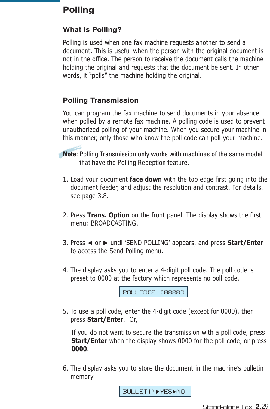2.29Stand-alone FaxPOLLCODE [0000]BULLETIN❿YES❿NO5. To use a poll code, enter the 4-digit code (except for 0000), thenpress Start/Enter.  Or,If you do not want to secure the transmission with a poll code, pressStart/Enter when the display shows 0000 for the poll code, or press0000.6. The display asks you to store the document in the machine’s bulletinmemory. PollingWhat is Polling?Polling is used when one fax machine requests another to send adocument. This is useful when the person with the original document isnot in the office. The person to receive the document calls the machineholding the original and requests that the document be sent. In otherwords, it “polls” the machine holding the original.Polling TransmissionYou can program the fax machine to send documents in your absencewhen polled by a remote fax machine. A polling code is used to preventunauthorized polling of your machine. When you secure your machine inthis manner, only those who know the poll code can poll your machine.Note: Polling Transmission only works with machines of the same modelthat have the Polling Reception feature. 1. Load your document face down with the top edge first going into thedocument feeder, and adjust the resolution and contrast. For details,see page 3.8.2. Press Trans. Option on the front panel. The display shows the firstmenu; BROADCASTING.3. Press ➛or ❿until ‘SEND POLLING’ appears, and press Start/Enterto access the Send Polling menu.4. The display asks you to enter a 4-digit poll code. The poll code ispreset to 0000 at the factory which represents no poll code.