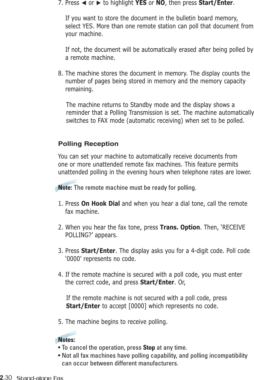 2.30 Stand-alone Fax7. Press ➛or ❿to highlight YES or NO, then press Start/Enter.If you want to store the document in the bulletin board memory,select YES. More than one remote station can poll that document fromyour machine. If not, the document will be automatically erased after being polled bya remote machine.8. The machine stores the document in memory. The display counts thenumber of pages being stored in memory and the memory capacityremaining.The machine returns to Standby mode and the display shows areminder that a Polling Transmission is set. The machine automatically switches to FAX mode (automatic receiving) when set to be polled.Polling ReceptionYou can set your machine to automatically receive documents from one or more unattended remote fax machines. This feature permits unattended polling in the evening hours when telephone rates are lower.Note: The remote machine must be ready for polling.1. Press On Hook Dial and when you hear a dial tone, call the remotefax machine. 2. When you hear the fax tone, press Trans. Option. Then, ‘RECEIVEPOLLING?’ appears.3. Press Start/Enter. The display asks you for a 4-digit code. Poll code‘0000’ represents no code.4. If the remote machine is secured with a poll code, you must enter the correct code, and press Start/Enter. Or,If the remote machine is not secured with a poll code, pressStart/Enter to accept [0000] which represents no code.5. The machine begins to receive polling.Notes: • To cancel the operation, press Stop at any time.• Not all fax machines have polling capability, and polling incompatibility can occur between different manufacturers.