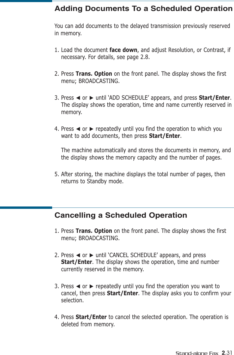 2.31Stand-alone FaxAdding Documents To a Scheduled OperationYou can add documents to the delayed transmission previously reservedin memory.1. Load the document face down, and adjust Resolution, or Contrast, ifnecessary. For details, see page 2.8.2. Press Trans. Option on the front panel. The display shows the firstmenu; BROADCASTING.3. Press ➛or ❿until ‘ADD SCHEDULE’ appears, and press Start/Enter.The display shows the operation, time and name currently reserved inmemory.4. Press ➛or ❿repeatedly until you find the operation to which youwant to add documents, then press Start/Enter.The machine automatically and stores the documents in memory, andthe display shows the memory capacity and the number of pages. 5. After storing, the machine displays the total number of pages, thenreturns to Standby mode. Cancelling a Scheduled Operation1. Press Trans. Option on the front panel. The display shows the firstmenu; BROADCASTING.2. Press ➛or ❿until ‘CANCEL SCHEDULE’ appears, and pressStart/Enter. The display shows the operation, time and numbercurrently reserved in the memory.3. Press ➛or ❿repeatedly until you find the operation you want tocancel, then press Start/Enter. The display asks you to confirm yourselection.4. Press Start/Enter to cancel the selected operation. The operation isdeleted from memory.