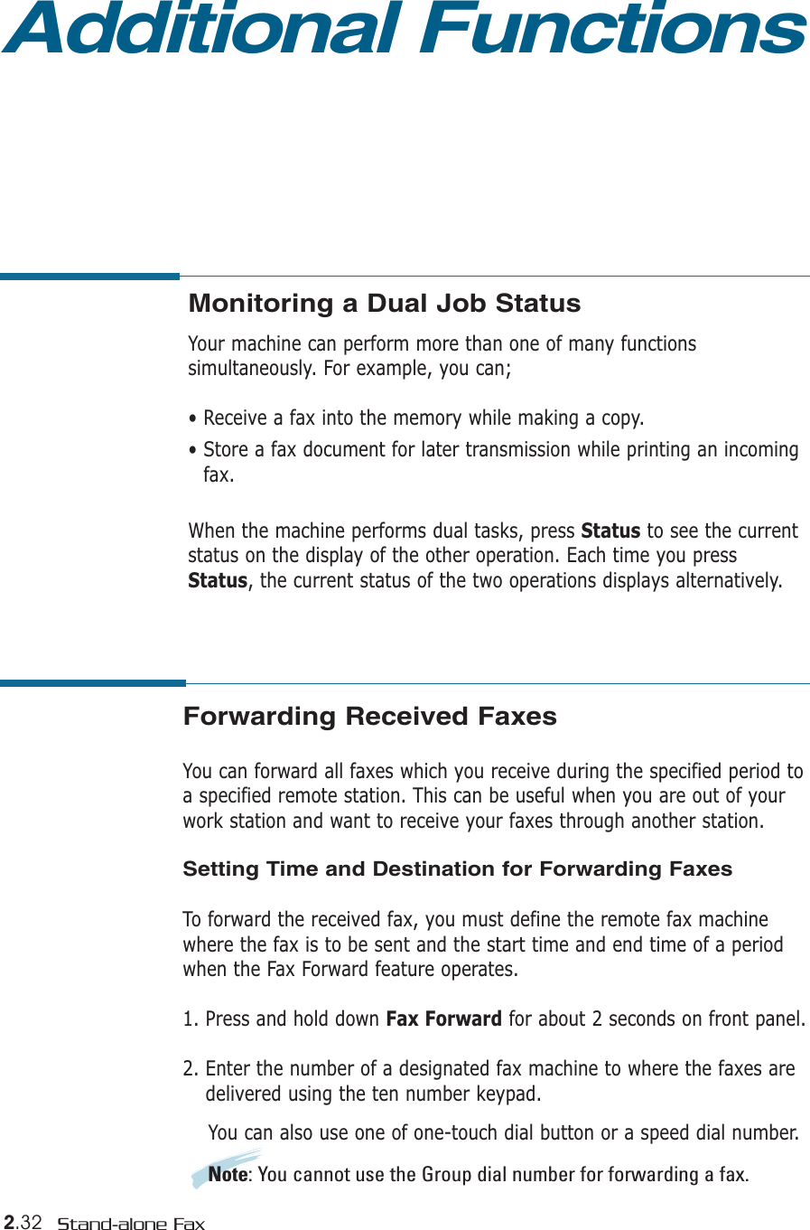 2.32 Stand-alone FaxAdditional FunctionsMonitoring a Dual Job StatusYour machine can perform more than one of many functionssimultaneously. For example, you can;• Receive a fax into the memory while making a copy.• Store a fax document for later transmission while printing an incomingfax.When the machine performs dual tasks, press Status to see the currentstatus on the display of the other operation. Each time you pressStatus, the current status of the two operations displays alternatively.Forwarding Received FaxesYou can forward all faxes which you receive during the specified period toa specified remote station. This can be useful when you are out of yourwork station and want to receive your faxes through another station.Setting Time and Destination for Forwarding FaxesTo forward the received fax, you must define the remote fax machinewhere the fax is to be sent and the start time and end time of a periodwhen the Fax Forward feature operates.1. Press and hold down Fax Forward for about 2 seconds on front panel.2. Enter the number of a designated fax machine to where the faxes aredelivered using the ten number keypad. You can also use one of one-touch dial button or a speed dial number.Note: You cannot use the Group dial number for forwarding a fax.