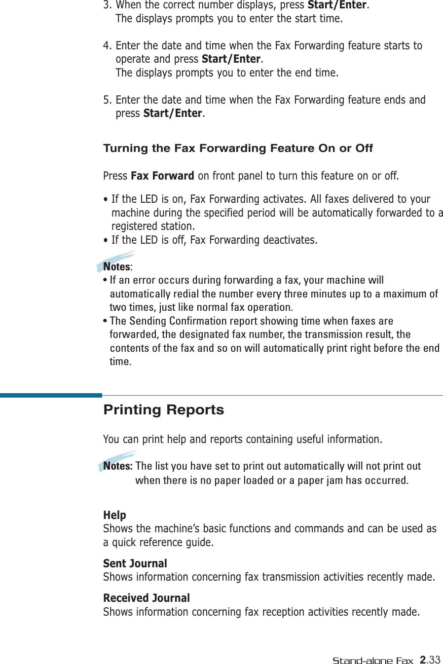 2.33Stand-alone Fax3. When the correct number displays, press Start/Enter.The displays prompts you to enter the start time.4. Enter the date and time when the Fax Forwarding feature starts tooperate and press Start/Enter.The displays prompts you to enter the end time.5. Enter the date and time when the Fax Forwarding feature ends andpress Start/Enter.Turning the Fax Forwarding Feature On or OffPress Fax Forward on front panel to turn this feature on or off.• If the LED is on, Fax Forwarding activates. All faxes delivered to yourmachine during the specified period will be automatically forwarded to aregistered station.• If the LED is off, Fax Forwarding deactivates.Notes:• If an error occurs during forwarding a fax, your machine willautomatically redial the number every three minutes up to a maximum oftwo times, just like normal fax operation.• The Sending Confirmation report showing time when faxes areforwarded, the designated fax number, the transmission result, thecontents of the fax and so on will automatically print right before the endtime.Printing ReportsYou can print help and reports containing useful information. Notes: The list you have set to print out automatically will not print outwhen there is no paper loaded or a paper jam has occurred.HelpShows the machine’s basic functions and commands and can be used asa quick reference guide. Sent JournalShows information concerning fax transmission activities recently made. Received JournalShows information concerning fax reception activities recently made.  