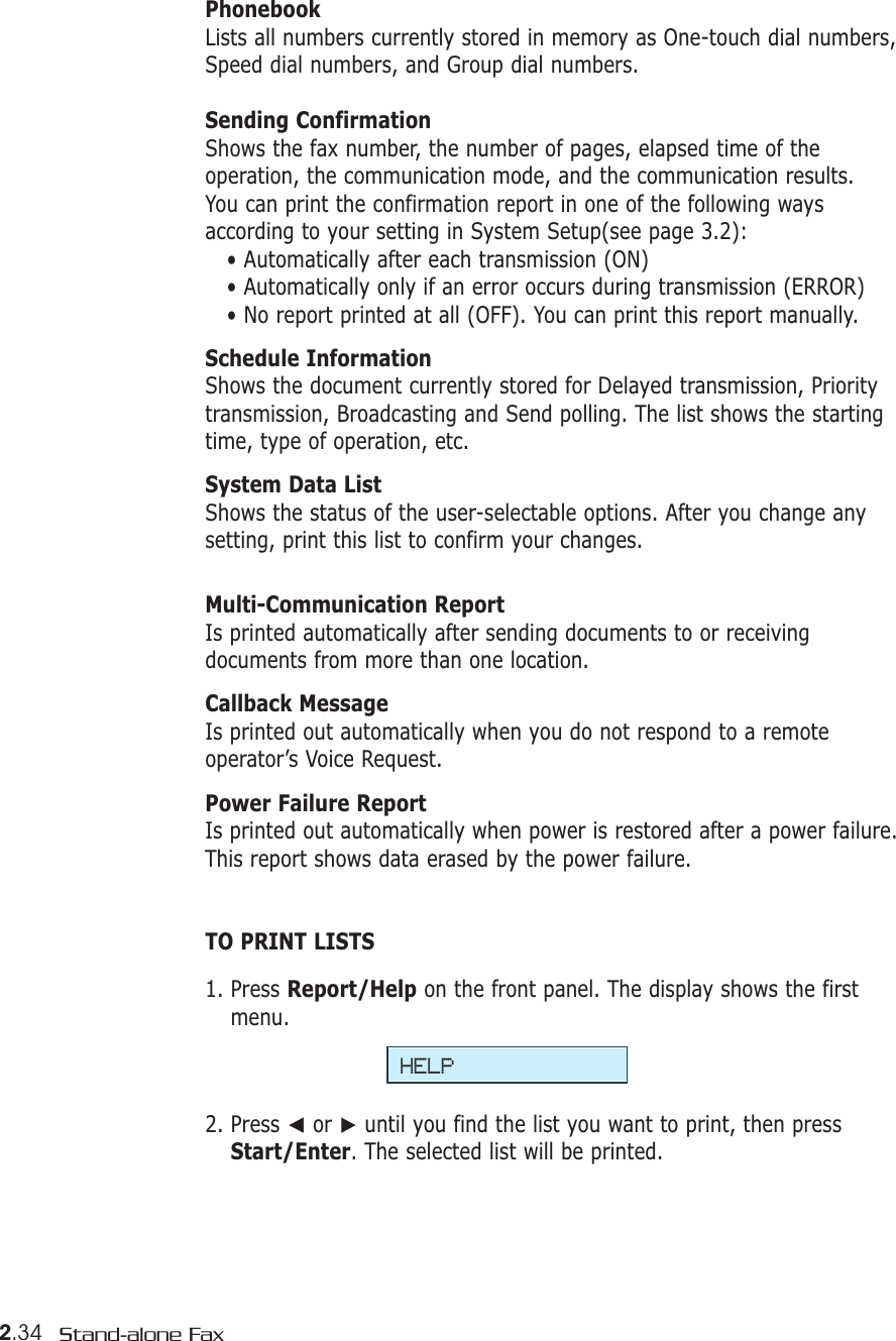 2.34 Stand-alone FaxPhonebookLists all numbers currently stored in memory as One-touch dial numbers,Speed dial numbers, and Group dial numbers. Sending ConfirmationShows the fax number, the number of pages, elapsed time of theoperation, the communication mode, and the communication results.You can print the confirmation report in one of the following waysaccording to your setting in System Setup(see page 3.2): • Automatically after each transmission (ON)• Automatically only if an error occurs during transmission (ERROR)• No report printed at all (OFF). You can print this report manually.Schedule InformationShows the document currently stored for Delayed transmission, Prioritytransmission, Broadcasting and Send polling. The list shows the startingtime, type of operation, etc. System Data ListShows the status of the user-selectable options. After you change anysetting, print this list to confirm your changes. Multi-Communication ReportIs printed automatically after sending documents to or receivingdocuments from more than one location. Callback MessageIs printed out automatically when you do not respond to a remoteoperator’s Voice Request.Power Failure Report Is printed out automatically when power is restored after a power failure.This report shows data erased by the power failure.TO PRINT LISTS1. Press Report/Help on the front panel. The display shows the firstmenu.2. Press ➛or ❿until you find the list you want to print, then pressStart/Enter. The selected list will be printed.HELP
