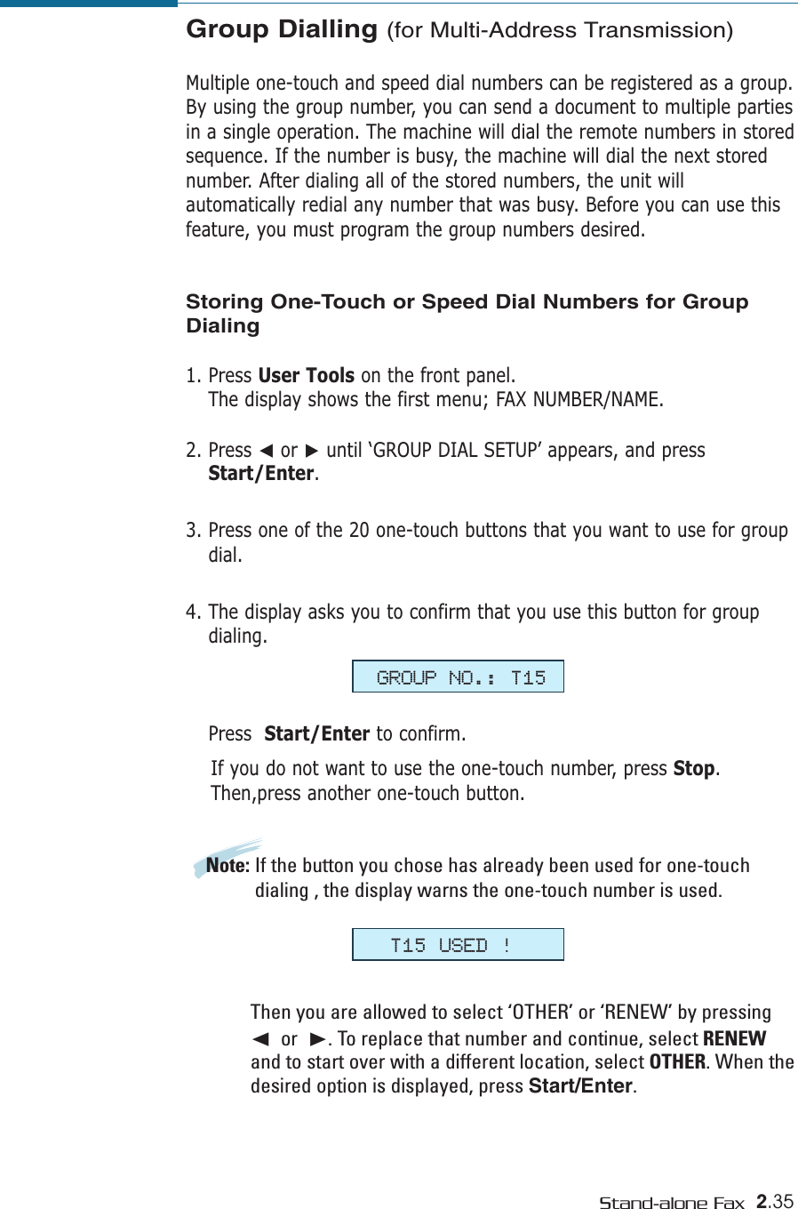 2.35Stand-alone FaxGroup Dialling (for Multi-Address Transmission)Multiple one-touch and speed dial numbers can be registered as a group.By using the group number, you can send a document to multiple partiesin a single operation. The machine will dial the remote numbers in storedsequence. If the number is busy, the machine will dial the next storednumber. After dialing all of the stored numbers, the unit willautomatically redial any number that was busy. Before you can use thisfeature, you must program the group numbers desired. Storing One-Touch or Speed Dial Numbers for GroupDialing1. Press User Tools on the front panel. The display shows the first menu; FAX NUMBER/NAME.2. Press ➛or ❿until ‘GROUP DIAL SETUP’ appears, and pressStart/Enter.3. Press one of the 20 one-touch buttons that you want to use for groupdial.4. The display asks you to confirm that you use this button for groupdialing. Press  Start/Enter to confirm. If you do not want to use the one-touch number, press Stop.Then,press another one-touch button.Note: If the button you chose has already been used for one-touchdialing , the display warns the one-touch number is used. Then you are allowed to select ‘OTHER’ or ‘RENEW’ by pressing➛or  ❿. To replace that number and continue, select RENEWand to start over with a different location, select OTHER. When thedesired option is displayed, press Start/Enter.GROUP NO.: T15T15 USED !