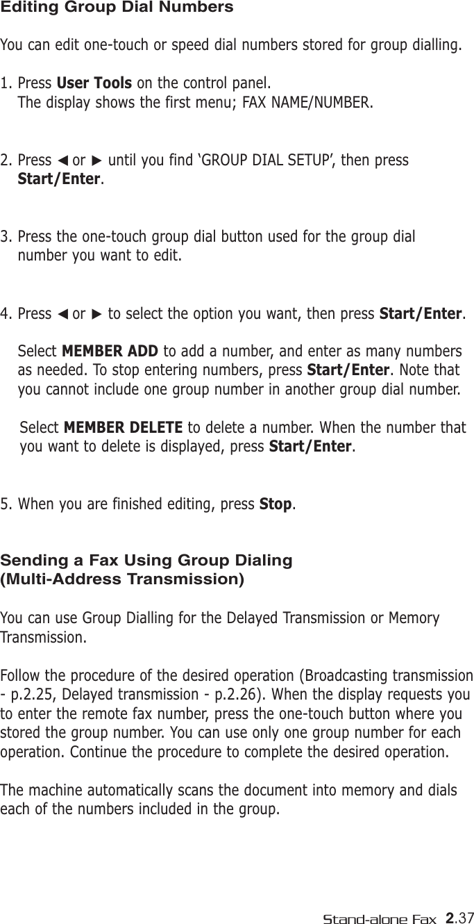 2.37Stand-alone FaxEditing Group Dial NumbersYou can edit one-touch or speed dial numbers stored for group dialling.1. Press User Tools on the control panel. The display shows the first menu; FAX NAME/NUMBER. 2. Press ➛☎or ❿until you find ‘GROUP DIAL SETUP’, then pressStart/Enter.3. Press the one-touch group dial button used for the group dial number you want to edit. 4. Press ➛☎or ❿to select the option you want, then press Start/Enter.Select MEMBER ADD to add a number, and enter as many numbersas needed. To stop entering numbers, press Start/Enter. Note thatyou cannot include one group number in another group dial number. Select MEMBER DELETE to delete a number. When the number thatyou want to delete is displayed, press Start/Enter.5. When you are finished editing, press Stop.Sending a Fax Using Group Dialing(Multi-Address Transmission)You can use Group Dialling for the Delayed Transmission or MemoryTransmission.Follow the procedure of the desired operation (Broadcasting transmission- p.2.25, Delayed transmission - p.2.26). When the display requests youto enter the remote fax number, press the one-touch button where youstored the group number. You can use only one group number for eachoperation. Continue the procedure to complete the desired operation. The machine automatically scans the document into memory and dialseach of the numbers included in the group. 