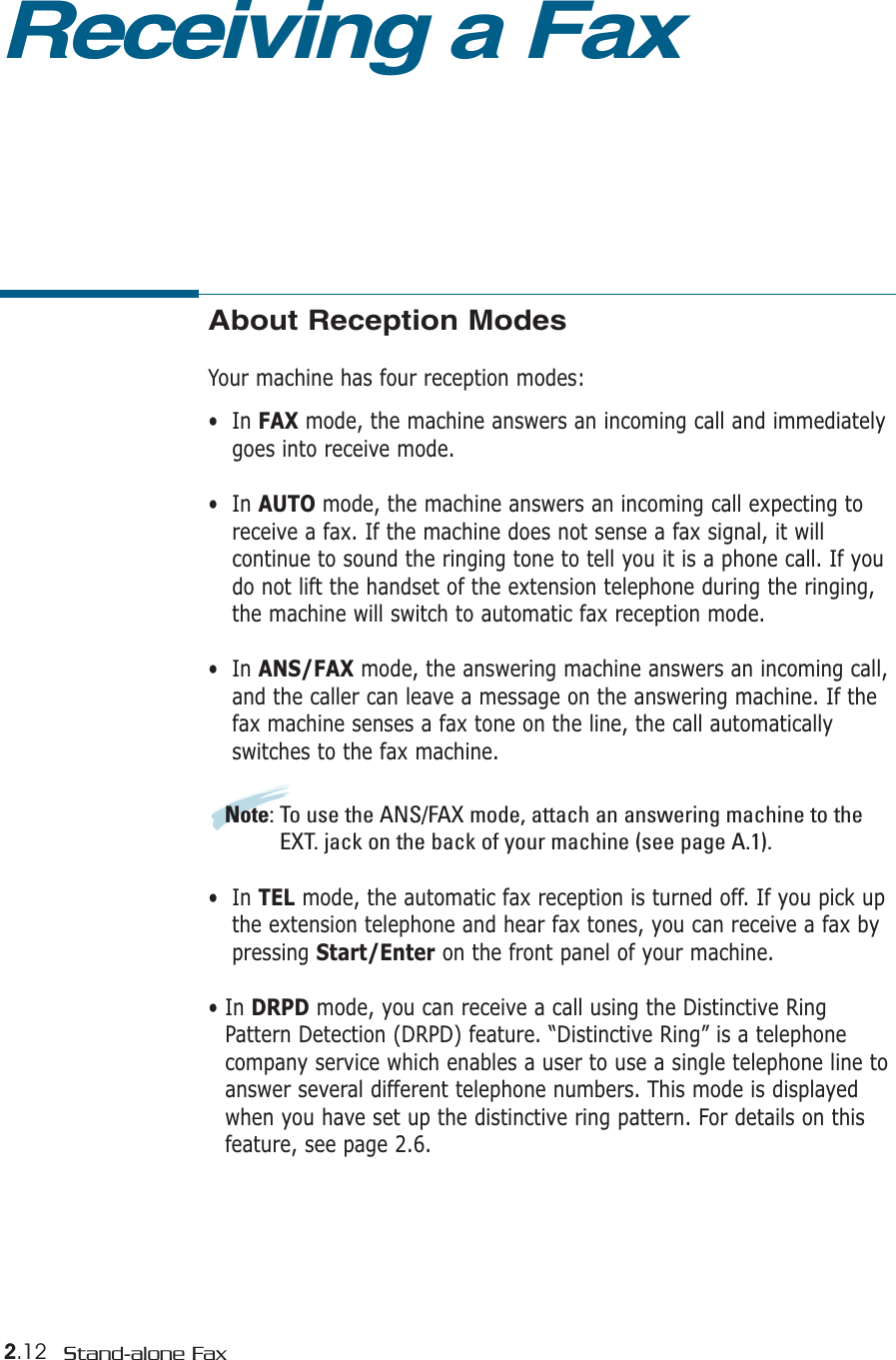 2.12 Stand-alone FaxAbout Reception ModesYour machine has four reception modes:•  In FAX mode, the machine answers an incoming call and immediatelygoes into receive mode. •  In AUTO mode, the machine answers an incoming call expecting toreceive a fax. If the machine does not sense a fax signal, it will continue to sound the ringing tone to tell you it is a phone call. If youdo not lift the handset of the extension telephone during the ringing,the machine will switch to automatic fax reception mode. •  In ANS/FAX mode, the answering machine answers an incoming call,and the caller can leave a message on the answering machine. If thefax machine senses a fax tone on the line, the call automatically switches to the fax machine. Note: To use the ANS/FAX mode, attach an answering machine to theEXT. jack on the back of your machine (see page A.1). •  In TEL mode, the automatic fax reception is turned off. If you pick upthe extension telephone and hear fax tones, you can receive a fax bypressing Start/Enter on the front panel of your machine. • In DRPD mode, you can receive a call using the Distinctive RingPattern Detection (DRPD) feature. “Distinctive Ring” is a telephonecompany service which enables a user to use a single telephone line toanswer several different telephone numbers. This mode is displayedwhen you have set up the distinctive ring pattern. For details on thisfeature, see page 2.6.Receiving a Fax