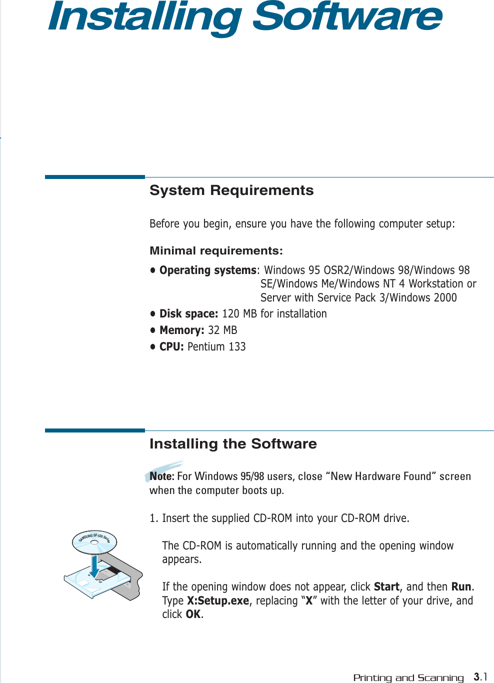 3.1Printing and ScanningSystem RequirementsBefore you begin, ensure you have the following computer setup:Minimal requirements:• Operating systems: Windows 95 OSR2/Windows 98/Windows 98SE/Windows Me/Windows NT 4 Workstation orServer with Service Pack 3/Windows 2000• Disk space: 120 MB for installation • Memory: 32 MB • CPU: Pentium 133Installing SoftwareInstalling the SoftwareNote: For Windows 95/98 users, close “New Hardware Found” screenwhen the computer boots up.1. Insert the supplied CD-ROM into your CD-ROM drive.The CD-ROM is automatically running and the opening windowappears.If the opening window does not appear, click Start, and then Run.Type X:Setup.exe, replacing “X” with the letter of your drive, andclick OK.SAMSUNGSF-530Series