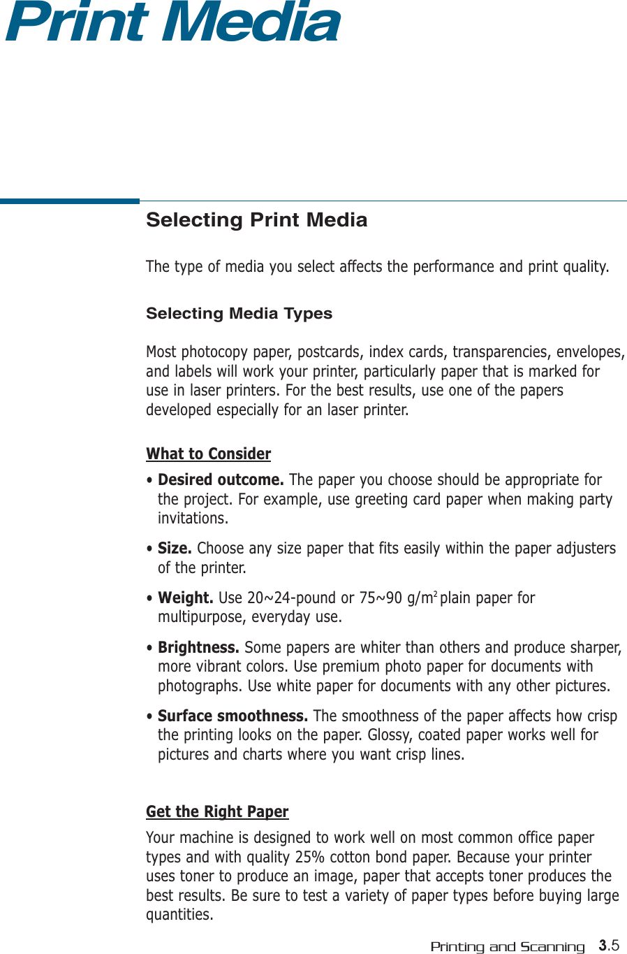 3.5Printing and ScanningSelecting Print MediaThe type of media you select affects the performance and print quality.Selecting Media TypesMost photocopy paper, postcards, index cards, transparencies, envelopes,and labels will work your printer, particularly paper that is marked foruse in laser printers. For the best results, use one of the papersdeveloped especially for an laser printer.What to Consider• Desired outcome. The paper you choose should be appropriate forthe project. For example, use greeting card paper when making partyinvitations.• Size. Choose any size paper that fits easily within the paper adjustersof the printer.• Weight. Use 20~24-pound or 75~90 g/m2 plain paper formultipurpose, everyday use.• Brightness. Some papers are whiter than others and produce sharper,more vibrant colors. Use premium photo paper for documents withphotographs. Use white paper for documents with any other pictures.• Surface smoothness. The smoothness of the paper affects how crispthe printing looks on the paper. Glossy, coated paper works well forpictures and charts where you want crisp lines.Get the Right PaperYour machine is designed to work well on most common office papertypes and with quality 25% cotton bond paper. Because your printeruses toner to produce an image, paper that accepts toner produces thebest results. Be sure to test a variety of paper types before buying largequantities.Print Media
