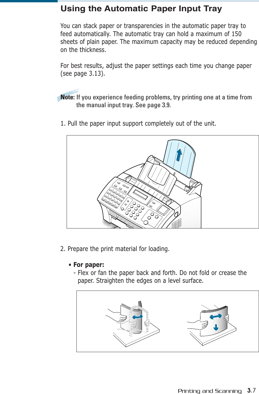 3.7Printing and ScanningUsing the Automatic Paper Input TrayYou can stack paper or transparencies in the automatic paper tray tofeed automatically. The automatic tray can hold a maximum of 150sheets of plain paper. The maximum capacity may be reduced dependingon the thickness. For best results, adjust the paper settings each time you change paper(see page 3.13).Note: If you experience feeding problems, try printing one at a time fromthe manual input tray. See page 3.9.1. Pull the paper input support completely out of the unit. 2. Prepare the print material for loading. • For paper:- Flex or fan the paper back and forth. Do not fold or crease thepaper. Straighten the edges on a level surface.