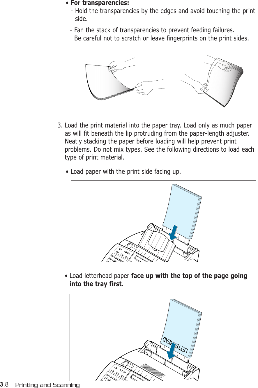 3.8 Printing and Scanning• For transparencies:- Hold the transparencies by the edges and avoid touching the printside. - Fan the stack of transparencies to prevent feeding failures. Be careful not to scratch or leave fingerprints on the print sides.3. Load the print material into the paper tray. Load only as much paperas will fit beneath the lip protruding from the paper-length adjuster.Neatly stacking the paper before loading will help prevent printproblems. Do not mix types. See the following directions to load eachtype of print material.• Load paper with the print side facing up.LETTERHEAD• Load letterhead paper face up with the top of the page goinginto the tray first.
