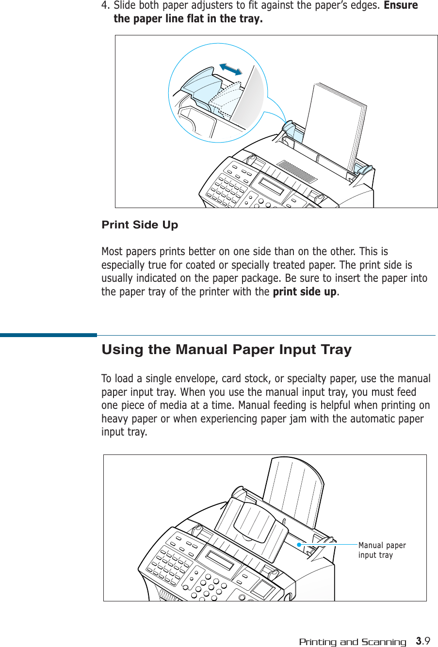 3.9Printing and Scanning4. Slide both paper adjusters to fit against the paper’s edges. Ensurethe paper line flat in the tray. Print Side UpMost papers prints better on one side than on the other. This isespecially true for coated or specially treated paper. The print side isusually indicated on the paper package. Be sure to insert the paper intothe paper tray of the printer with the print side up.Using the Manual Paper Input TrayTo load a single envelope, card stock, or specialty paper, use the manualpaper input tray. When you use the manual input tray, you must feedone piece of media at a time. Manual feeding is helpful when printing onheavy paper or when experiencing paper jam with the automatic paperinput tray.Manual paperinput tray