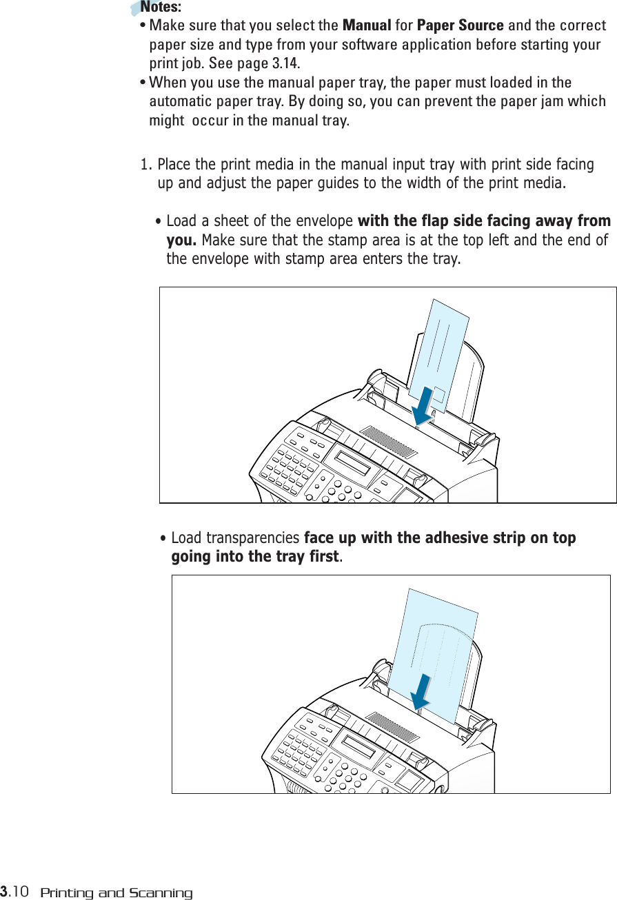 3.10 Printing and ScanningNotes:• Make sure that you select the Manual for Paper Source and the correctpaper size and type from your software application before starting yourprint job. See page 3.14.• When you use the manual paper tray, the paper must loaded in theautomatic paper tray. By doing so, you can prevent the paper jam whichmight  occur in the manual tray.1. Place the print media in the manual input tray with print side facingup and adjust the paper guides to the width of the print media. • Load a sheet of the envelope with the flap side facing away fromyou. Make sure that the stamp area is at the top left and the end ofthe envelope with stamp area enters the tray.• Load transparencies face up with the adhesive strip on topgoing into the tray first.