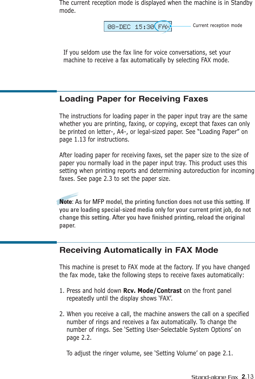 2.13Stand-alone FaxThe current reception mode is displayed when the machine is in Standbymode. If you seldom use the fax line for voice conversations, set yourmachine to receive a fax automatically by selecting FAX mode. 08-DEC 15:30 FAXCurrent reception modeLoading Paper for Receiving Faxes The instructions for loading paper in the paper input tray are the samewhether you are printing, faxing, or copying, except that faxes can onlybe printed on letter-, A4-, or legal-sized paper. See “Loading Paper” onpage 1.13 for instructions.After loading paper for receiving faxes, set the paper size to the size ofpaper you normally load in the paper input tray. This product uses thissetting when printing reports and determining autoreduction for incomingfaxes. See page 2.3 to set the paper size.Note: As for MFP model, the printing function does not use this setting. Ifyou are loading special-sized media only for your current print job, do notchange this setting. After you have finished printing, reload the originalpaper.Receiving Automatically in FAX Mode This machine is preset to FAX mode at the factory. If you have changedthe fax mode, take the following steps to receive faxes automatically:1. Press and hold down Rcv. Mode/Contrast on the front panelrepeatedly until the display shows ‘FAX’.2. When you receive a call, the machine answers the call on a specifiednumber of rings and receives a fax automatically. To change thenumber of rings. See ‘Setting User-Selectable System Options’ onpage 2.2.To adjust the ringer volume, see ‘Setting Volume’ on page 2.1.