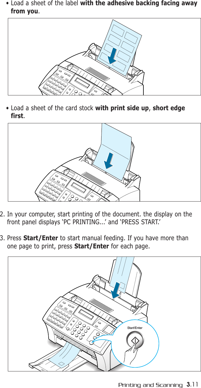 3.11Printing and ScanningStart/Enter2. In your computer, start printing of the document. the display on thefront panel displays ‘PC PRINTING...’ and ‘PRESS START.’3. Press Start/Enter to start manual feeding. If you have more thanone page to print, press Start/Enter for each page.• Load a sheet of the label with the adhesive backing facing awayfrom you.• Load a sheet of the card stock with print side up, short edgefirst.