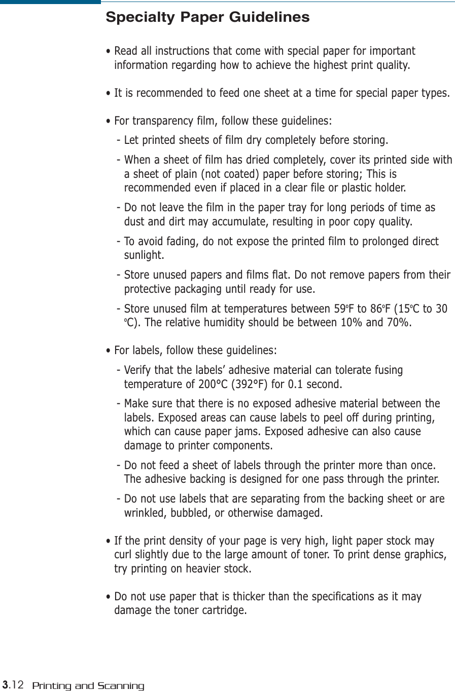 3.12 Printing and ScanningSpecialty Paper Guidelines• Read all instructions that come with special paper for importantinformation regarding how to achieve the highest print quality.• It is recommended to feed one sheet at a time for special paper types.• For transparency film, follow these guidelines:- Let printed sheets of film dry completely before storing.- When a sheet of film has dried completely, cover its printed side witha sheet of plain (not coated) paper before storing; This isrecommended even if placed in a clear file or plastic holder. - Do not leave the film in the paper tray for long periods of time asdust and dirt may accumulate, resulting in poor copy quality.- To avoid fading, do not expose the printed film to prolonged directsunlight.- Store unused papers and films flat. Do not remove papers from theirprotective packaging until ready for use.- Store unused film at temperatures between 59oF to 86oF (15oC to 30oC). The relative humidity should be between 10% and 70%.• For labels, follow these guidelines:- Verify that the labels’ adhesive material can tolerate fusingtemperature of 200°C (392°F) for 0.1 second.- Make sure that there is no exposed adhesive material between thelabels. Exposed areas can cause labels to peel off during printing,which can cause paper jams. Exposed adhesive can also causedamage to printer components.- Do not feed a sheet of labels through the printer more than once.The adhesive backing is designed for one pass through the printer.- Do not use labels that are separating from the backing sheet or arewrinkled, bubbled, or otherwise damaged.• If the print density of your page is very high, light paper stock maycurl slightly due to the large amount of toner. To print dense graphics,try printing on heavier stock.• Do not use paper that is thicker than the specifications as it maydamage the toner cartridge.