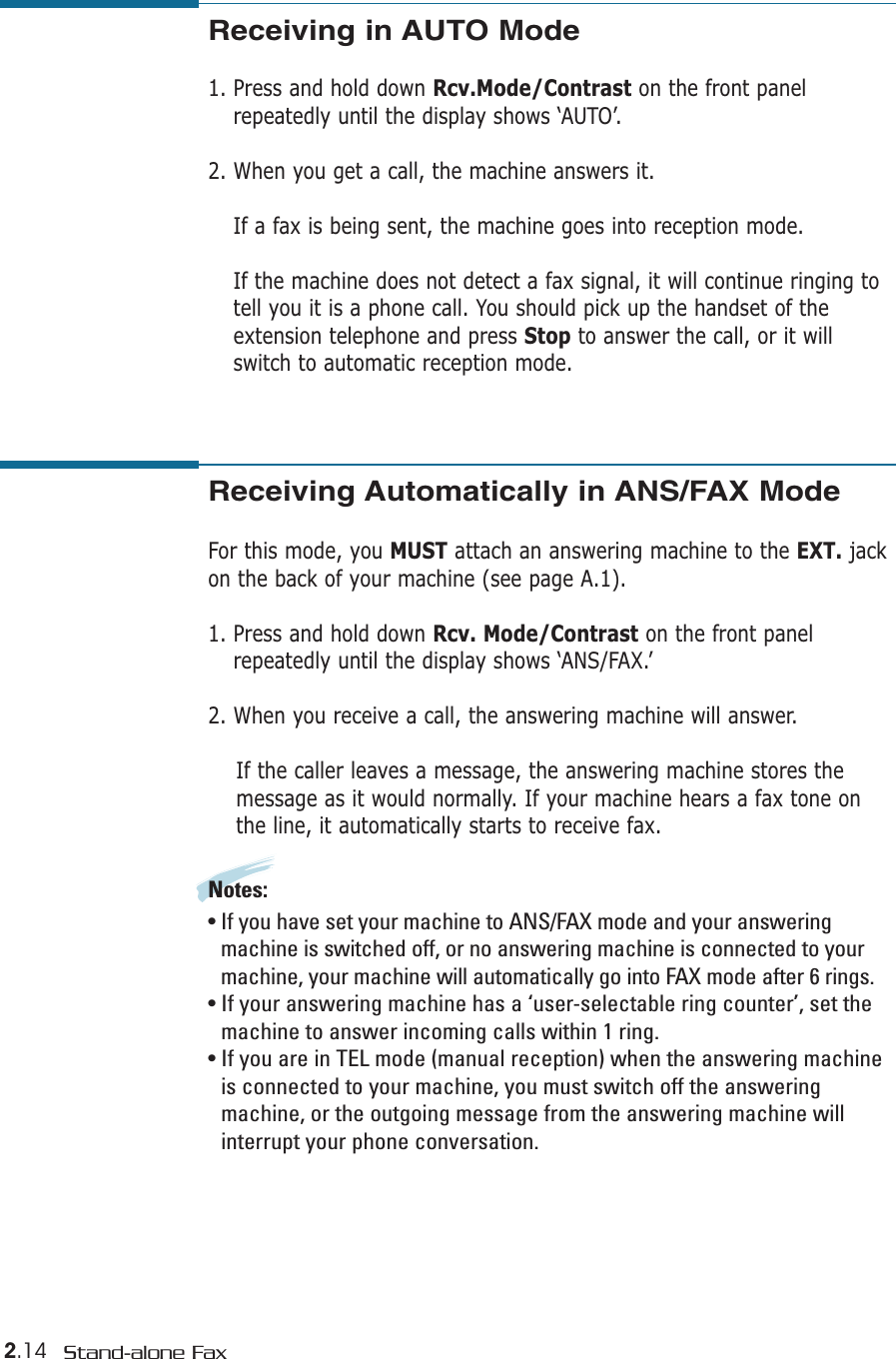 2.14 Stand-alone FaxReceiving Automatically in ANS/FAX Mode For this mode, you MUST attach an answering machine to the EXT. jackon the back of your machine (see page A.1). 1. Press and hold down Rcv. Mode/Contrast on the front panelrepeatedly until the display shows ‘ANS/FAX.’2. When you receive a call, the answering machine will answer. If the caller leaves a message, the answering machine stores themessage as it would normally. If your machine hears a fax tone onthe line, it automatically starts to receive fax.Notes:  • If you have set your machine to ANS/FAX mode and your answeringmachine is switched off, or no answering machine is connected to yourmachine, your machine will automatically go into FAX mode after 6 rings. • If your answering machine has a ‘user-selectable ring counter’, set themachine to answer incoming calls within 1 ring. • If you are in TEL mode (manual reception) when the answering machineis connected to your machine, you must switch off the answeringmachine, or the outgoing message from the answering machine willinterrupt your phone conversation. Receiving in AUTO Mode  1. Press and hold down Rcv.Mode/Contrast on the front panelrepeatedly until the display shows ‘AUTO’.2. When you get a call, the machine answers it.If a fax is being sent, the machine goes into reception mode.If the machine does not detect a fax signal, it will continue ringing totell you it is a phone call. You should pick up the handset of theextension telephone and press Stop to answer the call, or it willswitch to automatic reception mode.