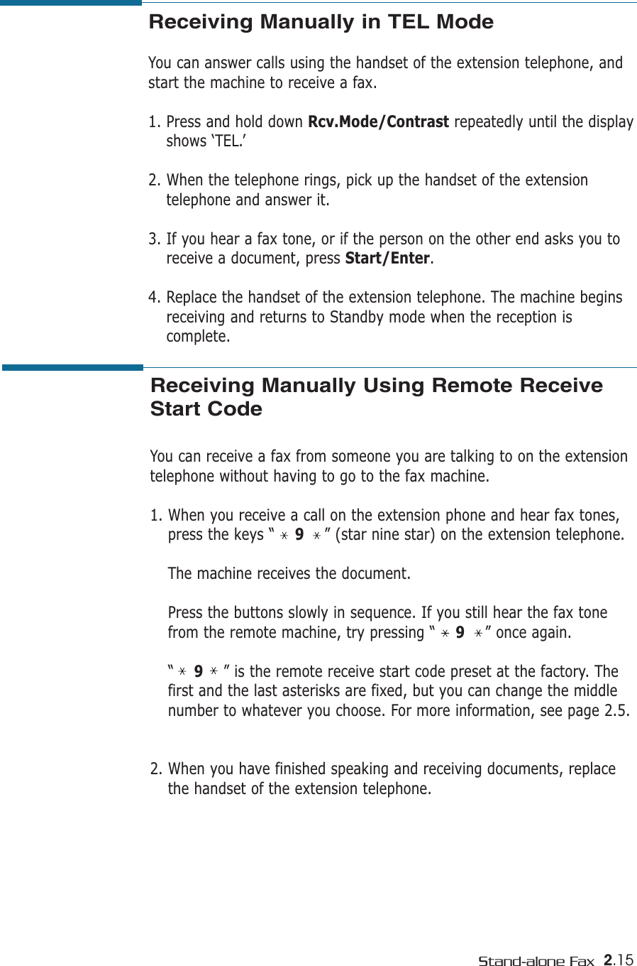 2.15Stand-alone FaxReceiving Manually in TEL Mode You can answer calls using the handset of the extension telephone, andstart the machine to receive a fax.1. Press and hold down Rcv.Mode/Contrast repeatedly until the displayshows ‘TEL.’2. When the telephone rings, pick up the handset of the extensiontelephone and answer it.3. If you hear a fax tone, or if the person on the other end asks you toreceive a document, press Start/Enter. 4. Replace the handset of the extension telephone. The machine beginsreceiving and returns to Standby mode when the reception iscomplete. Receiving Manually Using Remote ReceiveStart CodeYou can receive a fax from someone you are talking to on the extensiontelephone without having to go to the fax machine.1. When you receive a call on the extension phone and hear fax tones,press the keys “    9” (star nine star) on the extension telephone.The machine receives the document.Press the buttons slowly in sequence. If you still hear the fax tonefrom the remote machine, try pressing “    9” once again.“    9” is the remote receive start code preset at the factory. Thefirst and the last asterisks are fixed, but you can change the middlenumber to whatever you choose. For more information, see page 2.5.2. When you have finished speaking and receiving documents, replacethe handset of the extension telephone.