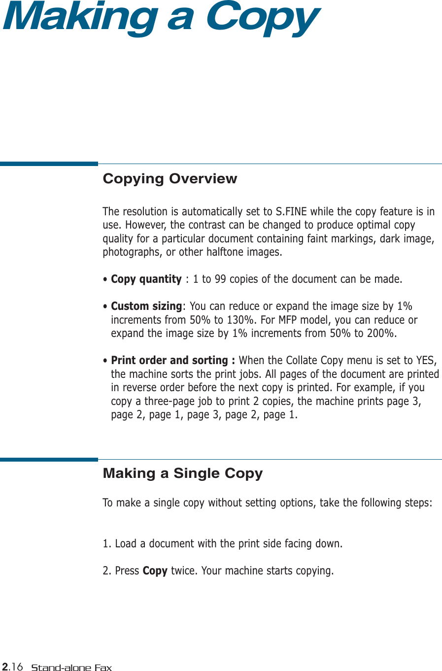 2.16 Stand-alone FaxCopying OverviewThe resolution is automatically set to S.FINE while the copy feature is inuse. However, the contrast can be changed to produce optimal copy quality for a particular document containing faint markings, dark image,photographs, or other halftone images.• Copy quantity : 1 to 99 copies of the document can be made.• Custom sizing: You can reduce or expand the image size by 1%increments from 50% to 130%. For MFP model, you can reduce orexpand the image size by 1% increments from 50% to 200%.• Print order and sorting : When the Collate Copy menu is set to YES,the machine sorts the print jobs. All pages of the document are printedin reverse order before the next copy is printed. For example, if youcopy a three-page job to print 2 copies, the machine prints page 3,page 2, page 1, page 3, page 2, page 1.Making a CopyMaking a Single CopyTo make a single copy without setting options, take the following steps:1. Load a document with the print side facing down. 2. Press Copy twice. Your machine starts copying.