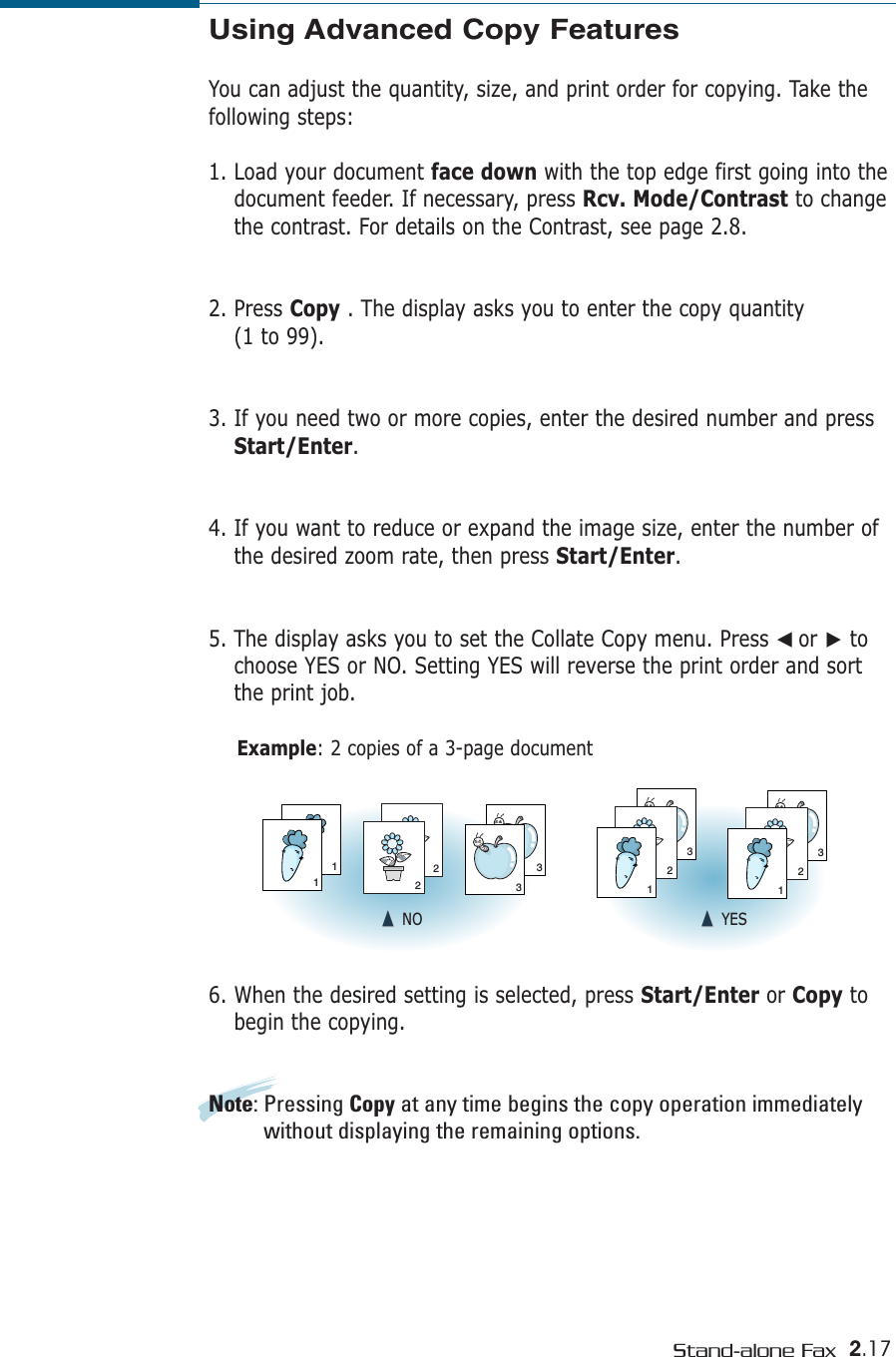 2.17Stand-alone FaxUsing Advanced Copy FeaturesYou can adjust the quantity, size, and print order for copying. Take thefollowing steps:1. Load your document face down with the top edge first going into thedocument feeder. If necessary, press Rcv. Mode/Contrast to changethe contrast. For details on the Contrast, see page 2.8.2. Press Copy . The display asks you to enter the copy quantity (1 to 99). 3. If you need two or more copies, enter the desired number and pressStart/Enter. 4. If you want to reduce or expand the image size, enter the number ofthe desired zoom rate, then press Start/Enter.5. The display asks you to set the Collate Copy menu. Press ➛☎or ❿tochoose YES or NO. Setting YES will reverse the print order and sortthe print job.Example: 2 copies of a 3-page document6. When the desired setting is selected, press Start/Enter or Copy tobegin the copying.Note: Pressing Copy at any time begins the copy operation immediatelywithout displaying the remaining options.311223321321➐☎➐☎NO ➐☎➐☎YES