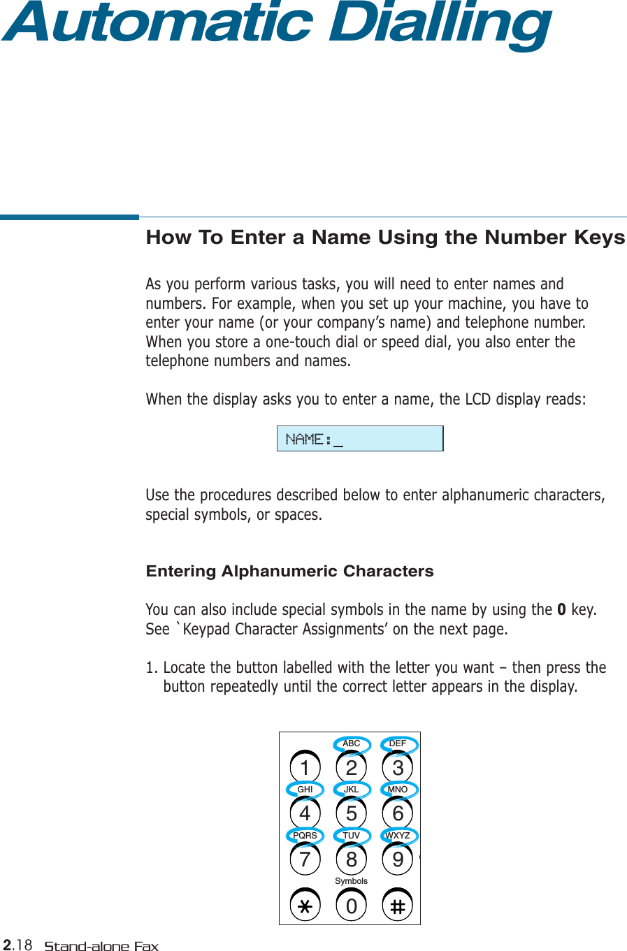 2.18 Stand-alone FaxHow To Enter a Name Using the Number KeysAs you perform various tasks, you will need to enter names andnumbers. For example, when you set up your machine, you have toenter your name (or your company’s name) and telephone number.When you store a one-touch dial or speed dial, you also enter thetelephone numbers and names.When the display asks you to enter a name, the LCD display reads:Use the procedures described below to enter alphanumeric characters,special symbols, or spaces.Entering Alphanumeric CharactersYou can also include special symbols in the name by using the 0key.See `Keypad Character Assignments’ on the next page.1. Locate the button labelled with the letter you want – then press thebutton repeatedly until the correct letter appears in the display. ABC DEFOJKLGHI MNOTUVPQRS WXYZSymbols1234567890Automatic DiallingNAME: