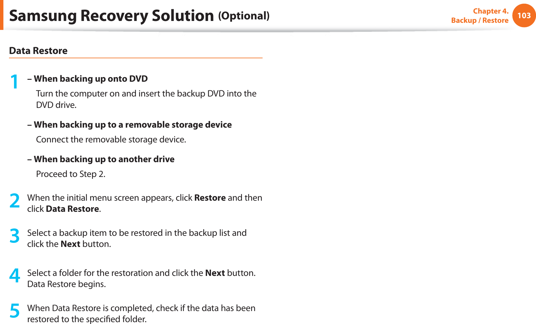 103Chapter 4.   Backup / RestoreData Restore1 – When backing up onto DVD     Turn the computer on and insert the backup DVD into the DVD drive.– When backing up to a removable storage device     Connect the removable storage device.–  When backing up to another drive     Proceed to Step 2.2  When the initial menu screen appears, click Restore and then click Data Restore.3  Select a backup item to be restored in the backup list and click the Next button.4  Select a folder for the restoration and click the Next button. Data Restore begins.5  When Data Restore is completed, check if the data has been restored to the speciﬁed folder.Samsung Recovery Solution (Optional)