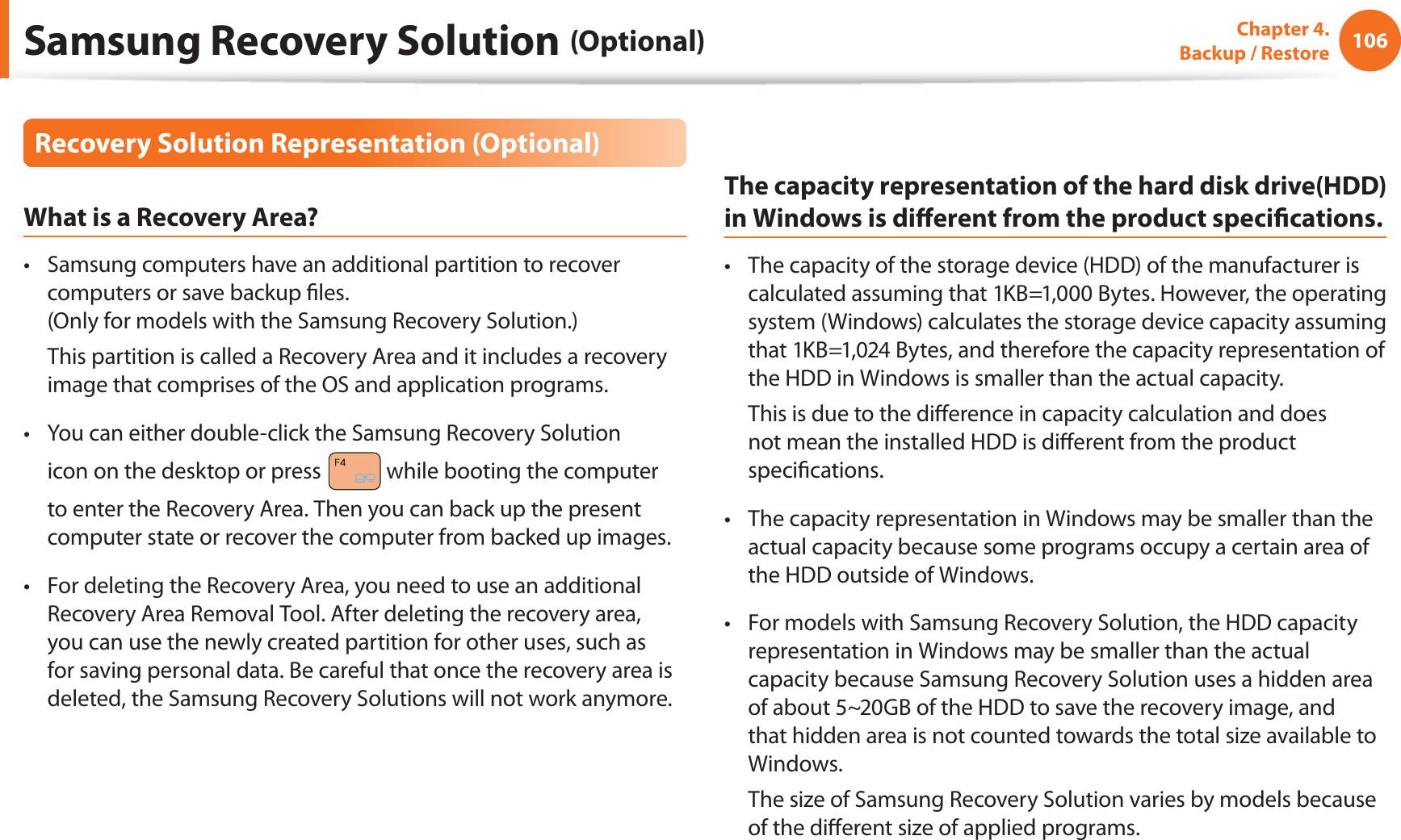 106Chapter 4.   Backup / RestoreRecovery Solution Representation (Optional)What is a Recovery Area?Samsung computers have an additional partition to recover t computers or save backup ﬁles. (Only for models with the Samsung Recovery Solution.)  This partition is called a Recovery Area and it includes a recovery image that comprises of the OS and application programs.You can either double-click the Samsung Recovery Solution t icon on the desktop or press   while booting the computer to enter the Recovery Area. Then you can back up the present computer state or recover the computer from backed up images.For deleting the Recovery Area, you need to use an additional t Recovery Area Removal Tool. After deleting the recovery area, you can use the newly created partition for other uses, such as for saving personal data. Be careful that once the recovery area is deleted, the Samsung Recovery Solutions will not work anymore.The capacity representation of the hard disk drive(HDD) in Windows is diﬀerent from the product speciﬁcations.The capacity of the storage device (HDD) of the manufacturer is t calculated assuming that 1KB=1,000 Bytes. However, the operating system (Windows) calculates the storage device capacity assuming that 1KB=1,024 Bytes, and therefore the capacity representation of the HDD in Windows is smaller than the actual capacity.  This is due to the diﬀerence in capacity calculation and does not mean the installed HDD is diﬀerent from the product speciﬁcations.The capacity representation in Windows may be smaller than the t actual capacity because some programs occupy a certain area of the HDD outside of Windows.For models with Samsung Recovery Solution, the HDD capacity t representation in Windows may be smaller than the actual capacity because Samsung Recovery Solution uses a hidden area of about 5~20GB of the HDD to save the recovery image, and that hidden area is not counted towards the total size available to Windows.  The size of Samsung Recovery Solution varies by models because of the diﬀerent size of applied programs.Samsung Recovery Solution (Optional)