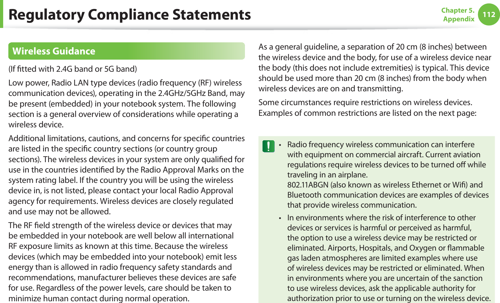 112Chapter 5.  AppendixRegulatory Compliance StatementsWireless Guidance(If ﬁtted with 2.4G band or 5G band) Low power, Radio LAN type devices (radio frequency (RF) wireless communication devices), operating in the 2.4GHz/5GHz Band, may be present (embedded) in your notebook system. The following section is a general overview of considerations while operating a wireless device.Additional limitations, cautions, and concerns for speciﬁc countries are listed in the speciﬁc country sections (or country group sections). The wireless devices in your system are only qualiﬁed for use in the countries identiﬁed by the Radio Approval Marks on the system rating label. If the country you will be using the wireless device in, is not listed, please contact your local Radio Approval agency for requirements. Wireless devices are closely regulated and use may not be allowed.The RF ﬁeld strength of the wireless device or devices that may be embedded in your notebook are well below all international RF exposure limits as known at this time. Because the wireless devices (which may be embedded into your notebook) emit less energy than is allowed in radio frequency safety standards and recommendations, manufacturer believes these devices are safe for use. Regardless of the power levels, care should be taken to minimize human contact during normal operation.As a general guideline, a separation of 20 cm (8 inches) between the wireless device and the body, for use of a wireless device near the body (this does not include extremities) is typical. This device should be used more than 20 cm (8 inches) from the body when wireless devices are on and transmitting.Some circumstances require restrictions on wireless devices. Examples of common restrictions are listed on the next page:Radio frequency wireless communication can interfere twith equipment on commercial aircraft. Current aviation regulations require wireless devices to be turned oﬀ while traveling in an airplane.  802.11ABGN (also known as wireless Ethernet or Wiﬁ) and Bluetooth communication devices are examples of devices that provide wireless communication.In environments where the risk of interference to other tdevices or services is harmful or perceived as harmful, the option to use a wireless device may be restricted or eliminated. Airports, Hospitals, and Oxygen or ﬂammable gas laden atmospheres are limited examples where use of wireless devices may be restricted or eliminated. When in environments where you are uncertain of the sanction to use wireless devices, ask the applicable authority for authorization prior to use or turning on the wireless device.