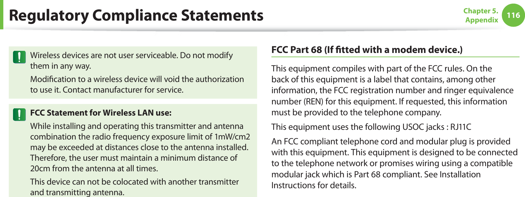 116Chapter 5.  AppendixWireless devices are not user serviceable. Do not modify them in any way.Modiﬁcation to a wireless device will void the authorization to use it. Contact manufacturer for service.FCC Statement for Wireless LAN use:While installing and operating this transmitter and antenna combination the radio frequency exposure limit of 1mW/cm2 may be exceeded at distances close to the antenna installed. Therefore, the user must maintain a minimum distance of 20cm from the antenna at all times. This device can not be colocated with another transmitter and transmitting antenna.FCC Part 68 (If ﬁtted with a modem device.)This equipment compiles with part of the FCC rules. On the back of this equipment is a label that contains, among other information, the FCC registration number and ringer equivalence number (REN) for this equipment. If requested, this information must be provided to the telephone company.This equipment uses the following USOC jacks : RJ11CAn FCC compliant telephone cord and modular plug is provided with this equipment. This equipment is designed to be connected to the telephone network or promises wiring using a compatible modular jack which is Part 68 compliant. See Installation Instructions for details.Regulatory Compliance Statements
