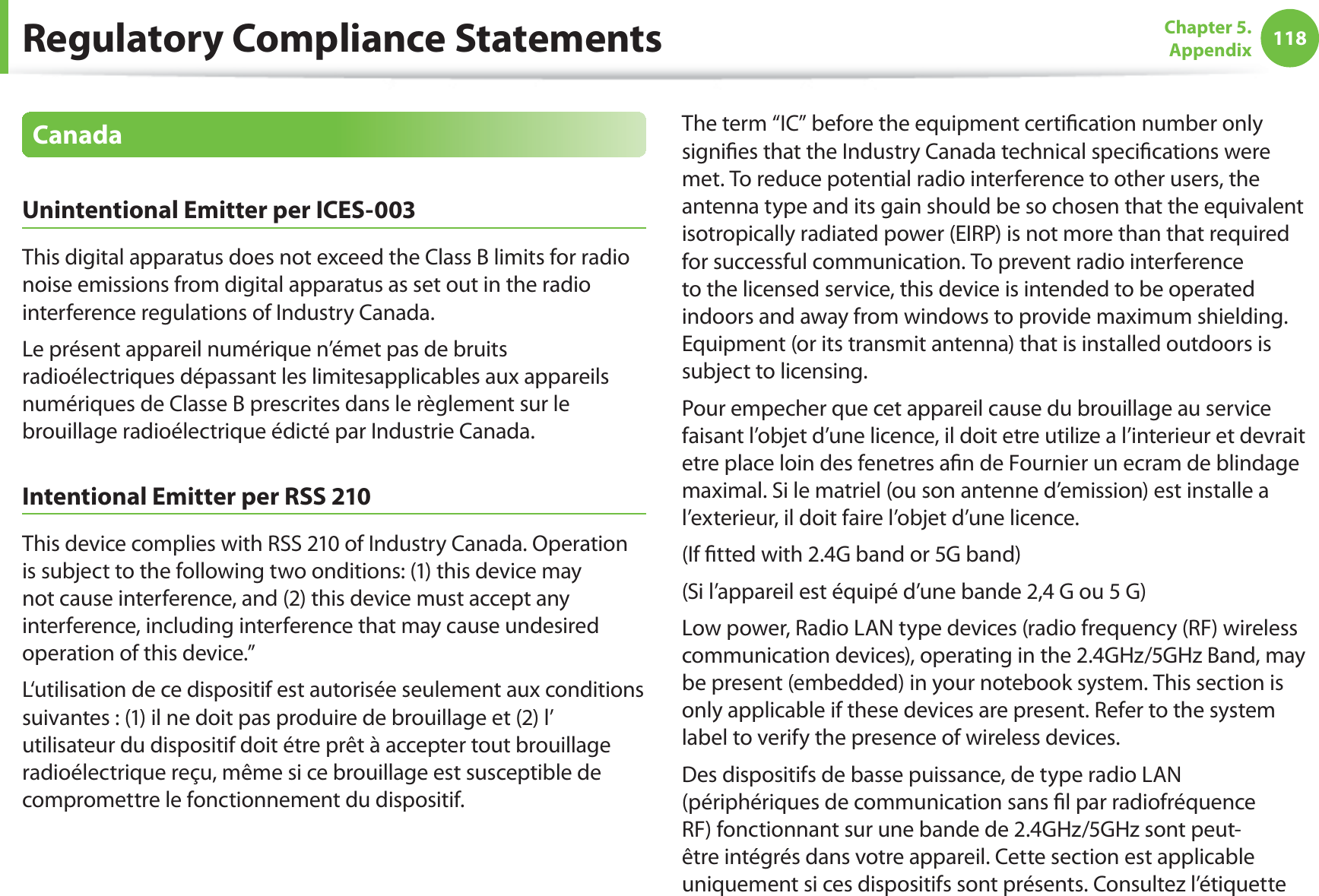 118Chapter 5.  AppendixCanadaUnintentional Emitter per ICES-003This digital apparatus does not exceed the Class B limits for radio noise emissions from digital apparatus as set out in the radio interference regulations of Industry Canada.Le présent appareil numérique n’émet pas de bruits radioélectriques dépassant les limitesapplicables aux appareils numériques de Classe B prescrites dans le règlement sur le brouillage radioélectrique édicté par Industrie Canada.Intentional Emitter per RSS 210This device complies with RSS 210 of Industry Canada. Operation is subject to the following two onditions: (1) this device may not cause interference, and (2) this device must accept any interference, including interference that may cause undesired operation of this device.”L‘utilisation de ce dispositif est autorisée seulement aux conditions suivantes : (1) il ne doit pas produire de brouillage et (2) l’ utilisateur du dispositif doit étre prêt à accepter tout brouillage radioélectrique reçu, même si ce brouillage est susceptible de compromettre le fonctionnement du dispositif.The term “IC” before the equipment certiﬁcation number only signiﬁes that the Industry Canada technical speciﬁcations were met. To reduce potential radio interference to other users, the antenna type and its gain should be so chosen that the equivalent isotropically radiated power (EIRP) is not more than that required for successful communication. To prevent radio interference to the licensed service, this device is intended to be operated indoors and away from windows to provide maximum shielding. Equipment (or its transmit antenna) that is installed outdoors is subject to licensing.Pour empecher que cet appareil cause du brouillage au service faisant l’objet d’une licence, il doit etre utilize a l’interieur et devrait etre place loin des fenetres aﬁn de Fournier un ecram de blindage maximal. Si le matriel (ou son antenne d’emission) est installe a l’exterieur, il doit faire l’objet d’une licence.(If ﬁtted with 2.4G band or 5G band) (Si l’appareil est équipé d’une bande 2,4 G ou 5 G)Low power, Radio LAN type devices (radio frequency (RF) wireless communication devices), operating in the 2.4GHz/5GHz Band, may be present (embedded) in your notebook system. This section is only applicable if these devices are present. Refer to the system label to verify the presence of wireless devices.Des dispositifs de basse puissance, de type radio LAN (périphériques de communication sans ﬁl par radiofréquence RF) fonctionnant sur une bande de 2.4GHz/5GHz sont peut-être intégrés dans votre appareil. Cette section est applicable uniquement si ces dispositifs sont présents. Consultez l’étiquette Regulatory Compliance Statements