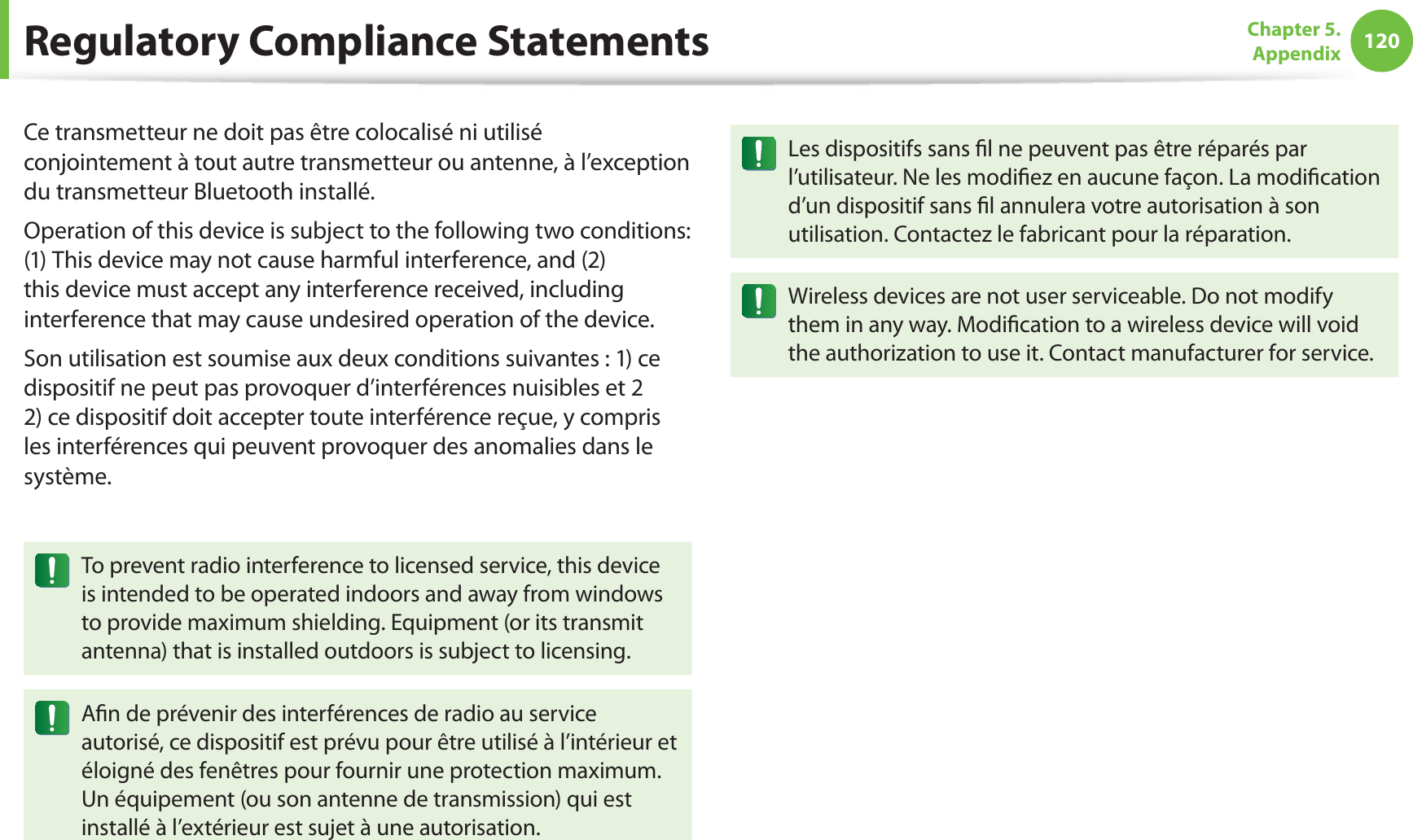 120Chapter 5.  AppendixCe transmetteur ne doit pas être colocalisé ni utilisé conjointement à tout autre transmetteur ou antenne, à l’exception du transmetteur Bluetooth installé.Operation of this device is subject to the following two conditions: (1) This device may not cause harmful interference, and (2) this device must accept any interference received, including interference that may cause undesired operation of the device.Son utilisation est soumise aux deux conditions suivantes : 1) ce dispositif ne peut pas provoquer d’interférences nuisibles et 2 2) ce dispositif doit accepter toute interférence reçue, y compris les interférences qui peuvent provoquer des anomalies dans le système.To prevent radio interference to licensed service, this device is intended to be operated indoors and away from windows to provide maximum shielding. Equipment (or its transmit antenna) that is installed outdoors is subject to licensing.Aﬁn de prévenir des interférences de radio au service autorisé, ce dispositif est prévu pour être utilisé à l’intérieur et éloigné des fenêtres pour fournir une protection maximum. Un équipement (ou son antenne de transmission) qui est installé à l’extérieur est sujet à une autorisation.Les dispositifs sans ﬁl ne peuvent pas être réparés par l’utilisateur. Ne les modiﬁez en aucune façon. La modiﬁcation d’un dispositif sans ﬁl annulera votre autorisation à son utilisation. Contactez le fabricant pour la réparation.Wireless devices are not user serviceable. Do not modify them in any way. Modiﬁcation to a wireless device will void the authorization to use it. Contact manufacturer for service.Regulatory Compliance Statements